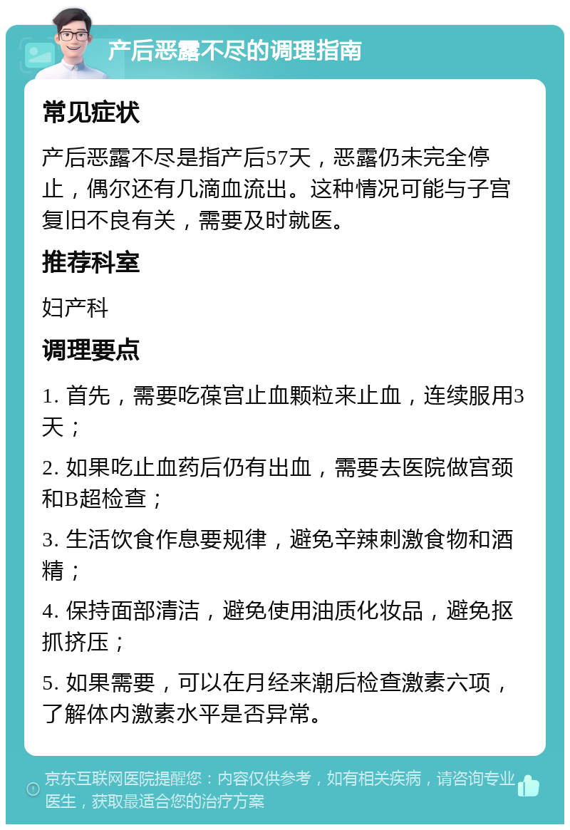 产后恶露不尽的调理指南 常见症状 产后恶露不尽是指产后57天，恶露仍未完全停止，偶尔还有几滴血流出。这种情况可能与子宫复旧不良有关，需要及时就医。 推荐科室 妇产科 调理要点 1. 首先，需要吃葆宫止血颗粒来止血，连续服用3天； 2. 如果吃止血药后仍有出血，需要去医院做宫颈和B超检查； 3. 生活饮食作息要规律，避免辛辣刺激食物和酒精； 4. 保持面部清洁，避免使用油质化妆品，避免抠抓挤压； 5. 如果需要，可以在月经来潮后检查激素六项，了解体内激素水平是否异常。