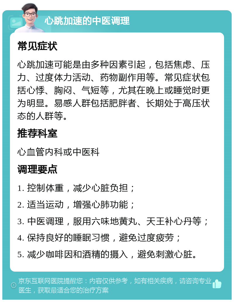 心跳加速的中医调理 常见症状 心跳加速可能是由多种因素引起，包括焦虑、压力、过度体力活动、药物副作用等。常见症状包括心悸、胸闷、气短等，尤其在晚上或睡觉时更为明显。易感人群包括肥胖者、长期处于高压状态的人群等。 推荐科室 心血管内科或中医科 调理要点 1. 控制体重，减少心脏负担； 2. 适当运动，增强心肺功能； 3. 中医调理，服用六味地黄丸、天王补心丹等； 4. 保持良好的睡眠习惯，避免过度疲劳； 5. 减少咖啡因和酒精的摄入，避免刺激心脏。