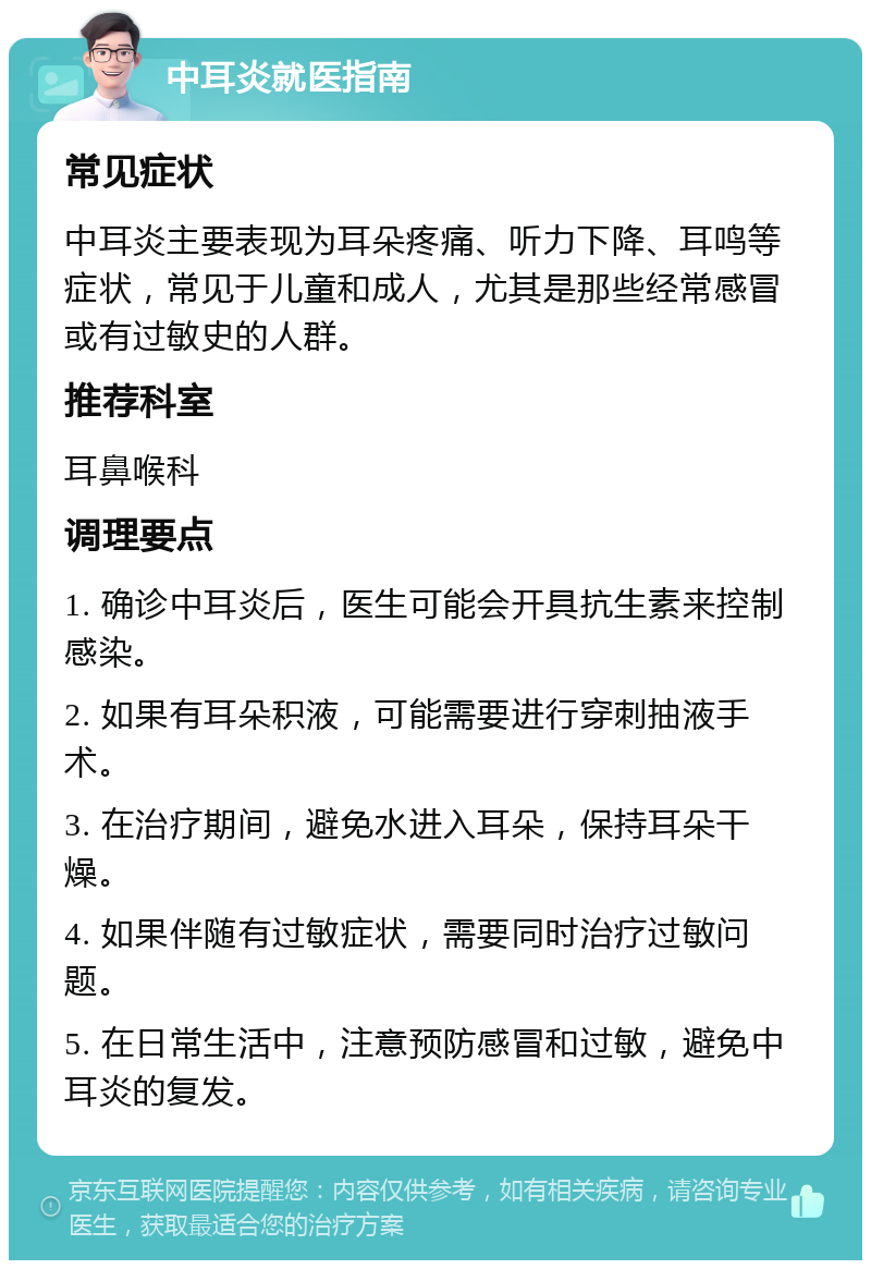 中耳炎就医指南 常见症状 中耳炎主要表现为耳朵疼痛、听力下降、耳鸣等症状，常见于儿童和成人，尤其是那些经常感冒或有过敏史的人群。 推荐科室 耳鼻喉科 调理要点 1. 确诊中耳炎后，医生可能会开具抗生素来控制感染。 2. 如果有耳朵积液，可能需要进行穿刺抽液手术。 3. 在治疗期间，避免水进入耳朵，保持耳朵干燥。 4. 如果伴随有过敏症状，需要同时治疗过敏问题。 5. 在日常生活中，注意预防感冒和过敏，避免中耳炎的复发。