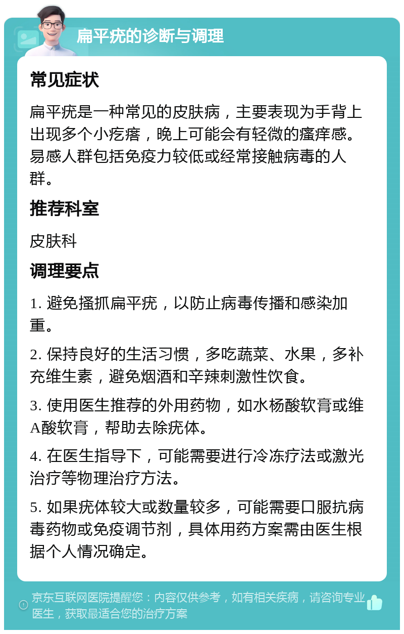 扁平疣的诊断与调理 常见症状 扁平疣是一种常见的皮肤病，主要表现为手背上出现多个小疙瘩，晚上可能会有轻微的瘙痒感。易感人群包括免疫力较低或经常接触病毒的人群。 推荐科室 皮肤科 调理要点 1. 避免搔抓扁平疣，以防止病毒传播和感染加重。 2. 保持良好的生活习惯，多吃蔬菜、水果，多补充维生素，避免烟酒和辛辣刺激性饮食。 3. 使用医生推荐的外用药物，如水杨酸软膏或维A酸软膏，帮助去除疣体。 4. 在医生指导下，可能需要进行冷冻疗法或激光治疗等物理治疗方法。 5. 如果疣体较大或数量较多，可能需要口服抗病毒药物或免疫调节剂，具体用药方案需由医生根据个人情况确定。