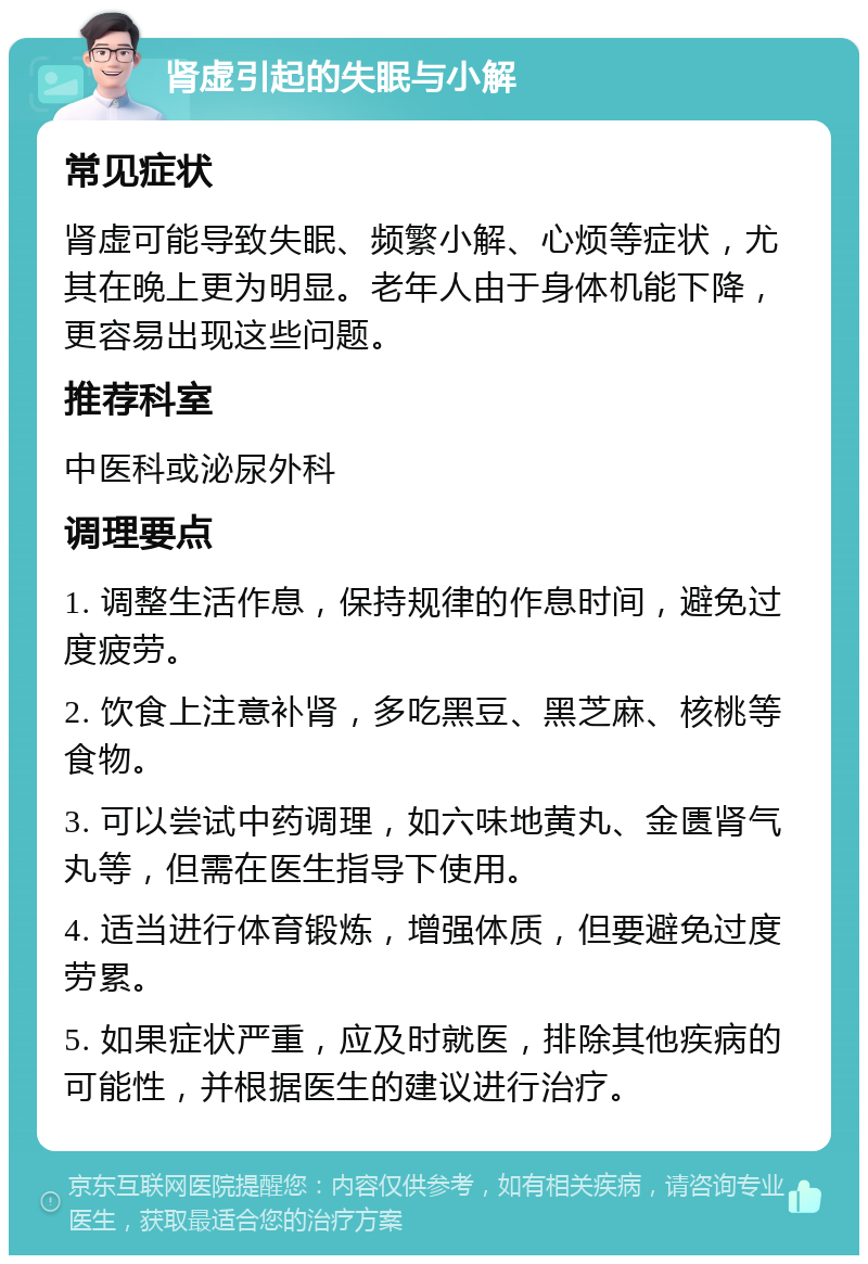 肾虚引起的失眠与小解 常见症状 肾虚可能导致失眠、频繁小解、心烦等症状，尤其在晚上更为明显。老年人由于身体机能下降，更容易出现这些问题。 推荐科室 中医科或泌尿外科 调理要点 1. 调整生活作息，保持规律的作息时间，避免过度疲劳。 2. 饮食上注意补肾，多吃黑豆、黑芝麻、核桃等食物。 3. 可以尝试中药调理，如六味地黄丸、金匮肾气丸等，但需在医生指导下使用。 4. 适当进行体育锻炼，增强体质，但要避免过度劳累。 5. 如果症状严重，应及时就医，排除其他疾病的可能性，并根据医生的建议进行治疗。