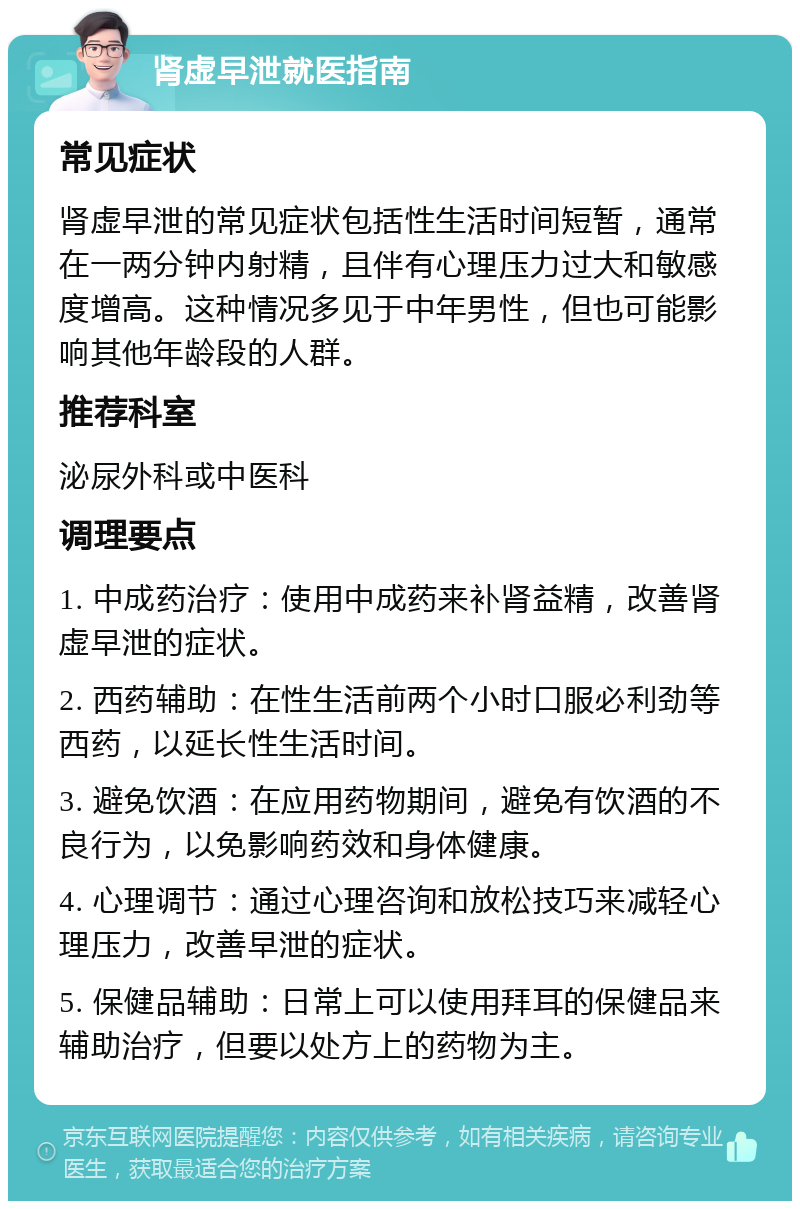 肾虚早泄就医指南 常见症状 肾虚早泄的常见症状包括性生活时间短暂，通常在一两分钟内射精，且伴有心理压力过大和敏感度增高。这种情况多见于中年男性，但也可能影响其他年龄段的人群。 推荐科室 泌尿外科或中医科 调理要点 1. 中成药治疗：使用中成药来补肾益精，改善肾虚早泄的症状。 2. 西药辅助：在性生活前两个小时口服必利劲等西药，以延长性生活时间。 3. 避免饮酒：在应用药物期间，避免有饮酒的不良行为，以免影响药效和身体健康。 4. 心理调节：通过心理咨询和放松技巧来减轻心理压力，改善早泄的症状。 5. 保健品辅助：日常上可以使用拜耳的保健品来辅助治疗，但要以处方上的药物为主。