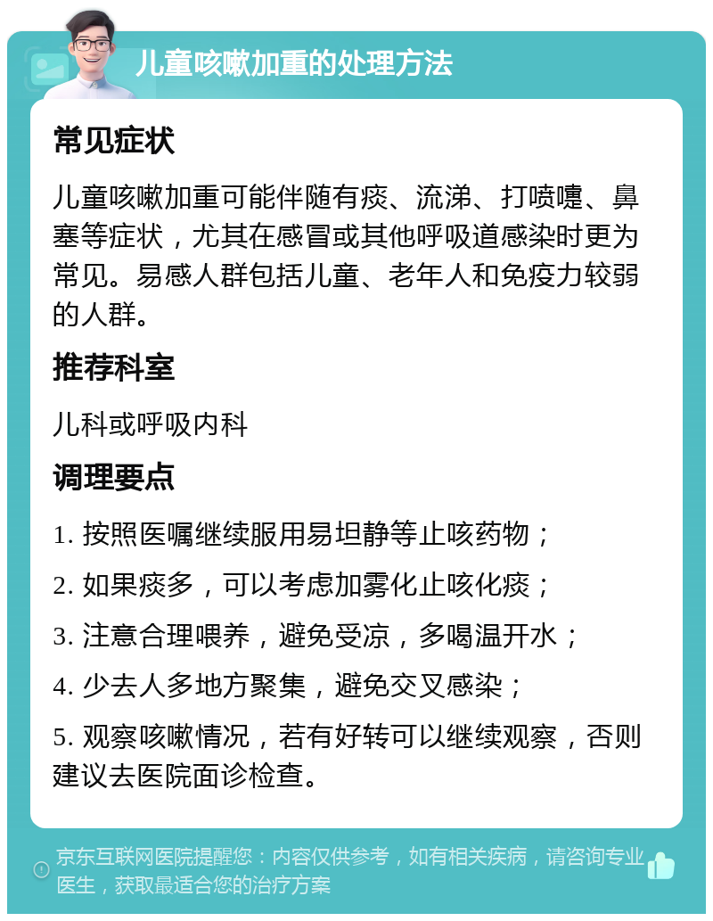 儿童咳嗽加重的处理方法 常见症状 儿童咳嗽加重可能伴随有痰、流涕、打喷嚏、鼻塞等症状，尤其在感冒或其他呼吸道感染时更为常见。易感人群包括儿童、老年人和免疫力较弱的人群。 推荐科室 儿科或呼吸内科 调理要点 1. 按照医嘱继续服用易坦静等止咳药物； 2. 如果痰多，可以考虑加雾化止咳化痰； 3. 注意合理喂养，避免受凉，多喝温开水； 4. 少去人多地方聚集，避免交叉感染； 5. 观察咳嗽情况，若有好转可以继续观察，否则建议去医院面诊检查。