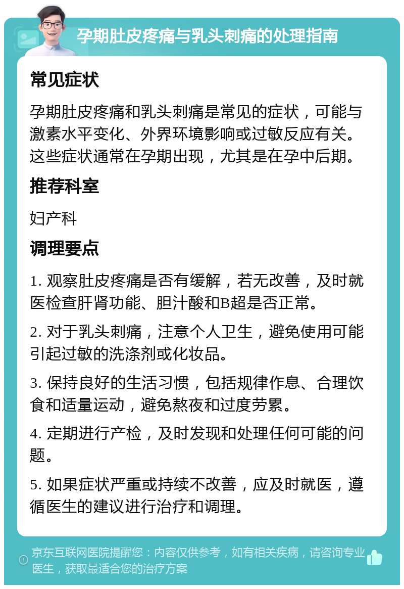 孕期肚皮疼痛与乳头刺痛的处理指南 常见症状 孕期肚皮疼痛和乳头刺痛是常见的症状，可能与激素水平变化、外界环境影响或过敏反应有关。这些症状通常在孕期出现，尤其是在孕中后期。 推荐科室 妇产科 调理要点 1. 观察肚皮疼痛是否有缓解，若无改善，及时就医检查肝肾功能、胆汁酸和B超是否正常。 2. 对于乳头刺痛，注意个人卫生，避免使用可能引起过敏的洗涤剂或化妆品。 3. 保持良好的生活习惯，包括规律作息、合理饮食和适量运动，避免熬夜和过度劳累。 4. 定期进行产检，及时发现和处理任何可能的问题。 5. 如果症状严重或持续不改善，应及时就医，遵循医生的建议进行治疗和调理。