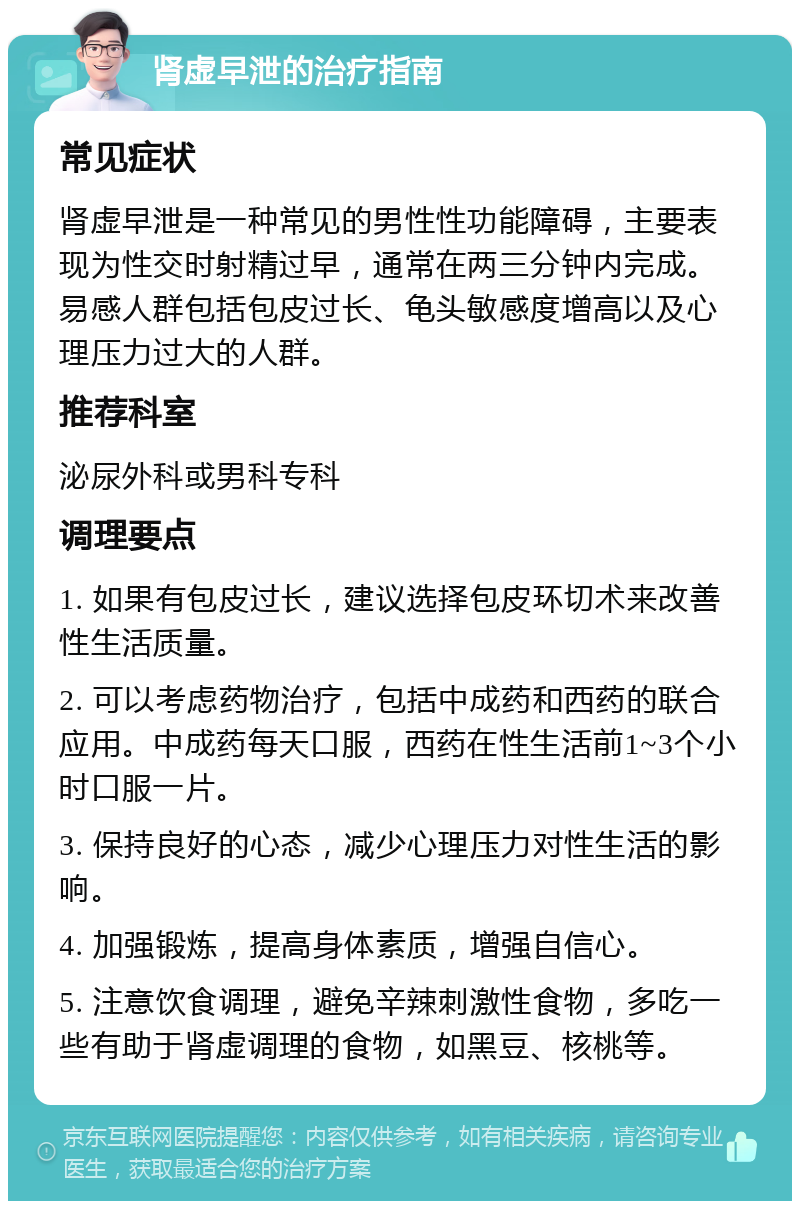 肾虚早泄的治疗指南 常见症状 肾虚早泄是一种常见的男性性功能障碍，主要表现为性交时射精过早，通常在两三分钟内完成。易感人群包括包皮过长、龟头敏感度增高以及心理压力过大的人群。 推荐科室 泌尿外科或男科专科 调理要点 1. 如果有包皮过长，建议选择包皮环切术来改善性生活质量。 2. 可以考虑药物治疗，包括中成药和西药的联合应用。中成药每天口服，西药在性生活前1~3个小时口服一片。 3. 保持良好的心态，减少心理压力对性生活的影响。 4. 加强锻炼，提高身体素质，增强自信心。 5. 注意饮食调理，避免辛辣刺激性食物，多吃一些有助于肾虚调理的食物，如黑豆、核桃等。