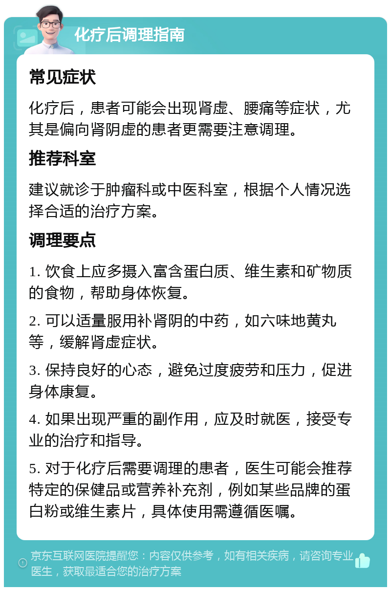 化疗后调理指南 常见症状 化疗后，患者可能会出现肾虚、腰痛等症状，尤其是偏向肾阴虚的患者更需要注意调理。 推荐科室 建议就诊于肿瘤科或中医科室，根据个人情况选择合适的治疗方案。 调理要点 1. 饮食上应多摄入富含蛋白质、维生素和矿物质的食物，帮助身体恢复。 2. 可以适量服用补肾阴的中药，如六味地黄丸等，缓解肾虚症状。 3. 保持良好的心态，避免过度疲劳和压力，促进身体康复。 4. 如果出现严重的副作用，应及时就医，接受专业的治疗和指导。 5. 对于化疗后需要调理的患者，医生可能会推荐特定的保健品或营养补充剂，例如某些品牌的蛋白粉或维生素片，具体使用需遵循医嘱。