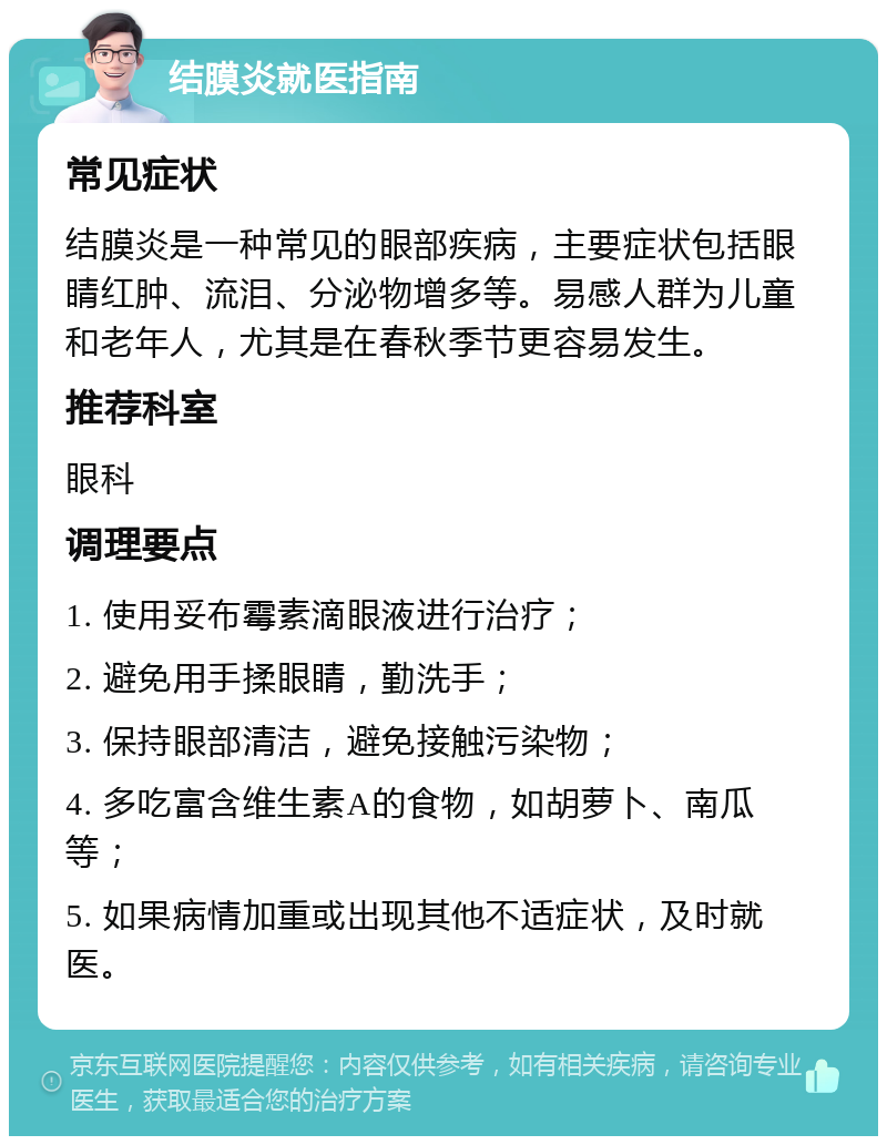 结膜炎就医指南 常见症状 结膜炎是一种常见的眼部疾病，主要症状包括眼睛红肿、流泪、分泌物增多等。易感人群为儿童和老年人，尤其是在春秋季节更容易发生。 推荐科室 眼科 调理要点 1. 使用妥布霉素滴眼液进行治疗； 2. 避免用手揉眼睛，勤洗手； 3. 保持眼部清洁，避免接触污染物； 4. 多吃富含维生素A的食物，如胡萝卜、南瓜等； 5. 如果病情加重或出现其他不适症状，及时就医。