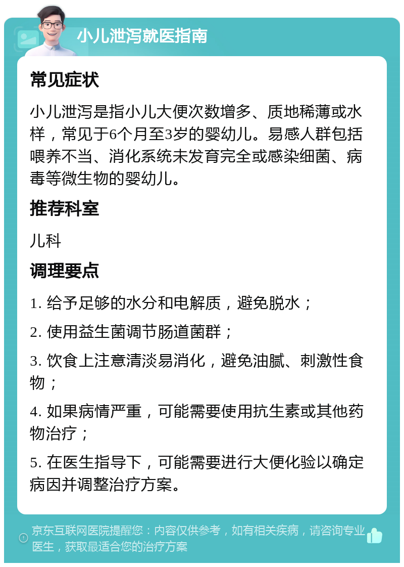 小儿泄泻就医指南 常见症状 小儿泄泻是指小儿大便次数增多、质地稀薄或水样，常见于6个月至3岁的婴幼儿。易感人群包括喂养不当、消化系统未发育完全或感染细菌、病毒等微生物的婴幼儿。 推荐科室 儿科 调理要点 1. 给予足够的水分和电解质，避免脱水； 2. 使用益生菌调节肠道菌群； 3. 饮食上注意清淡易消化，避免油腻、刺激性食物； 4. 如果病情严重，可能需要使用抗生素或其他药物治疗； 5. 在医生指导下，可能需要进行大便化验以确定病因并调整治疗方案。