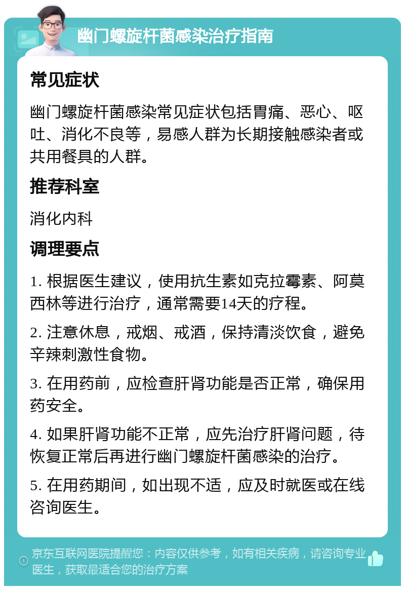 幽门螺旋杆菌感染治疗指南 常见症状 幽门螺旋杆菌感染常见症状包括胃痛、恶心、呕吐、消化不良等，易感人群为长期接触感染者或共用餐具的人群。 推荐科室 消化内科 调理要点 1. 根据医生建议，使用抗生素如克拉霉素、阿莫西林等进行治疗，通常需要14天的疗程。 2. 注意休息，戒烟、戒酒，保持清淡饮食，避免辛辣刺激性食物。 3. 在用药前，应检查肝肾功能是否正常，确保用药安全。 4. 如果肝肾功能不正常，应先治疗肝肾问题，待恢复正常后再进行幽门螺旋杆菌感染的治疗。 5. 在用药期间，如出现不适，应及时就医或在线咨询医生。