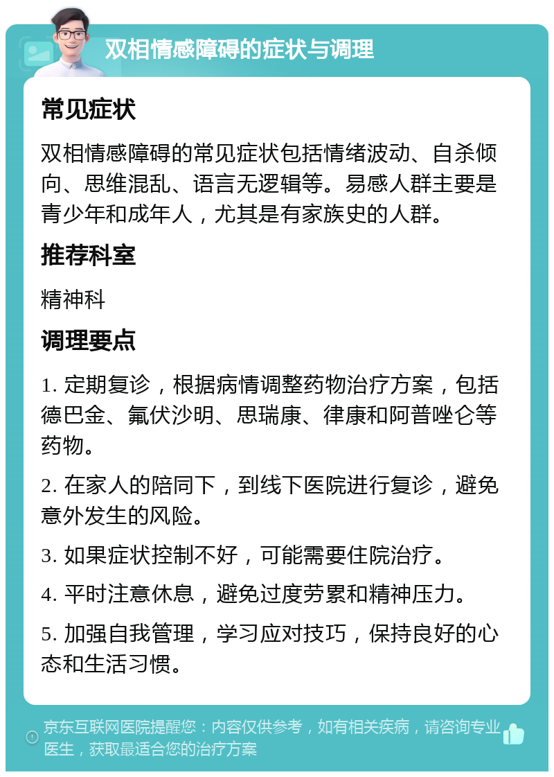 双相情感障碍的症状与调理 常见症状 双相情感障碍的常见症状包括情绪波动、自杀倾向、思维混乱、语言无逻辑等。易感人群主要是青少年和成年人，尤其是有家族史的人群。 推荐科室 精神科 调理要点 1. 定期复诊，根据病情调整药物治疗方案，包括德巴金、氟伏沙明、思瑞康、律康和阿普唑仑等药物。 2. 在家人的陪同下，到线下医院进行复诊，避免意外发生的风险。 3. 如果症状控制不好，可能需要住院治疗。 4. 平时注意休息，避免过度劳累和精神压力。 5. 加强自我管理，学习应对技巧，保持良好的心态和生活习惯。