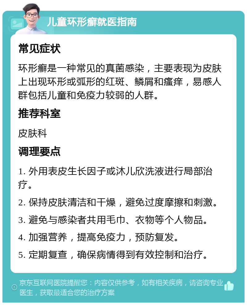 儿童环形癣就医指南 常见症状 环形癣是一种常见的真菌感染，主要表现为皮肤上出现环形或弧形的红斑、鳞屑和瘙痒，易感人群包括儿童和免疫力较弱的人群。 推荐科室 皮肤科 调理要点 1. 外用表皮生长因子或沐儿欣洗液进行局部治疗。 2. 保持皮肤清洁和干燥，避免过度摩擦和刺激。 3. 避免与感染者共用毛巾、衣物等个人物品。 4. 加强营养，提高免疫力，预防复发。 5. 定期复查，确保病情得到有效控制和治疗。