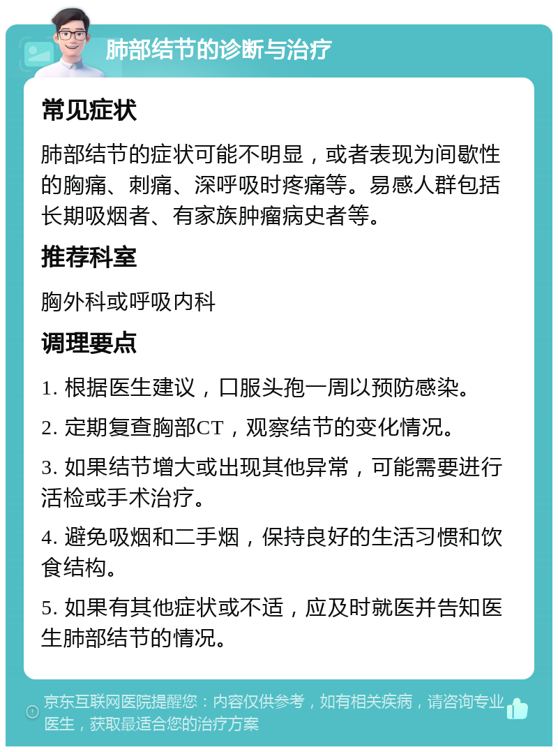 肺部结节的诊断与治疗 常见症状 肺部结节的症状可能不明显，或者表现为间歇性的胸痛、刺痛、深呼吸时疼痛等。易感人群包括长期吸烟者、有家族肿瘤病史者等。 推荐科室 胸外科或呼吸内科 调理要点 1. 根据医生建议，口服头孢一周以预防感染。 2. 定期复查胸部CT，观察结节的变化情况。 3. 如果结节增大或出现其他异常，可能需要进行活检或手术治疗。 4. 避免吸烟和二手烟，保持良好的生活习惯和饮食结构。 5. 如果有其他症状或不适，应及时就医并告知医生肺部结节的情况。