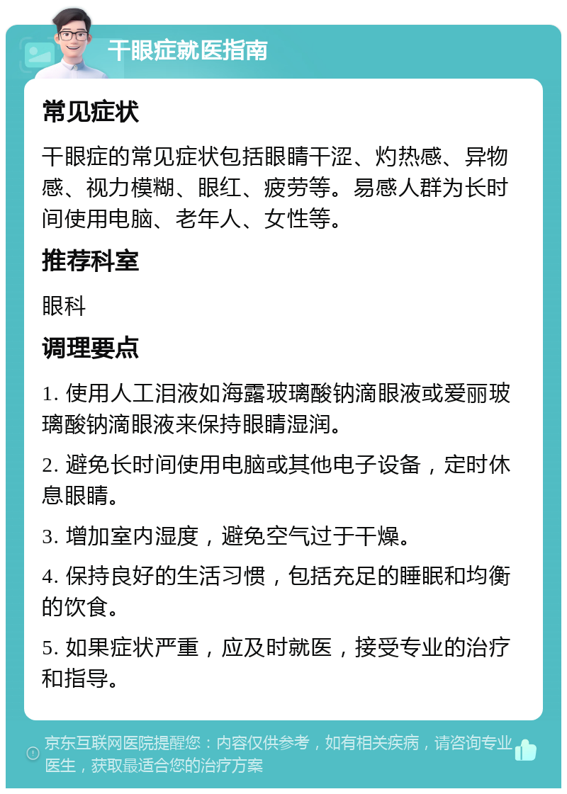 干眼症就医指南 常见症状 干眼症的常见症状包括眼睛干涩、灼热感、异物感、视力模糊、眼红、疲劳等。易感人群为长时间使用电脑、老年人、女性等。 推荐科室 眼科 调理要点 1. 使用人工泪液如海露玻璃酸钠滴眼液或爱丽玻璃酸钠滴眼液来保持眼睛湿润。 2. 避免长时间使用电脑或其他电子设备，定时休息眼睛。 3. 增加室内湿度，避免空气过于干燥。 4. 保持良好的生活习惯，包括充足的睡眠和均衡的饮食。 5. 如果症状严重，应及时就医，接受专业的治疗和指导。