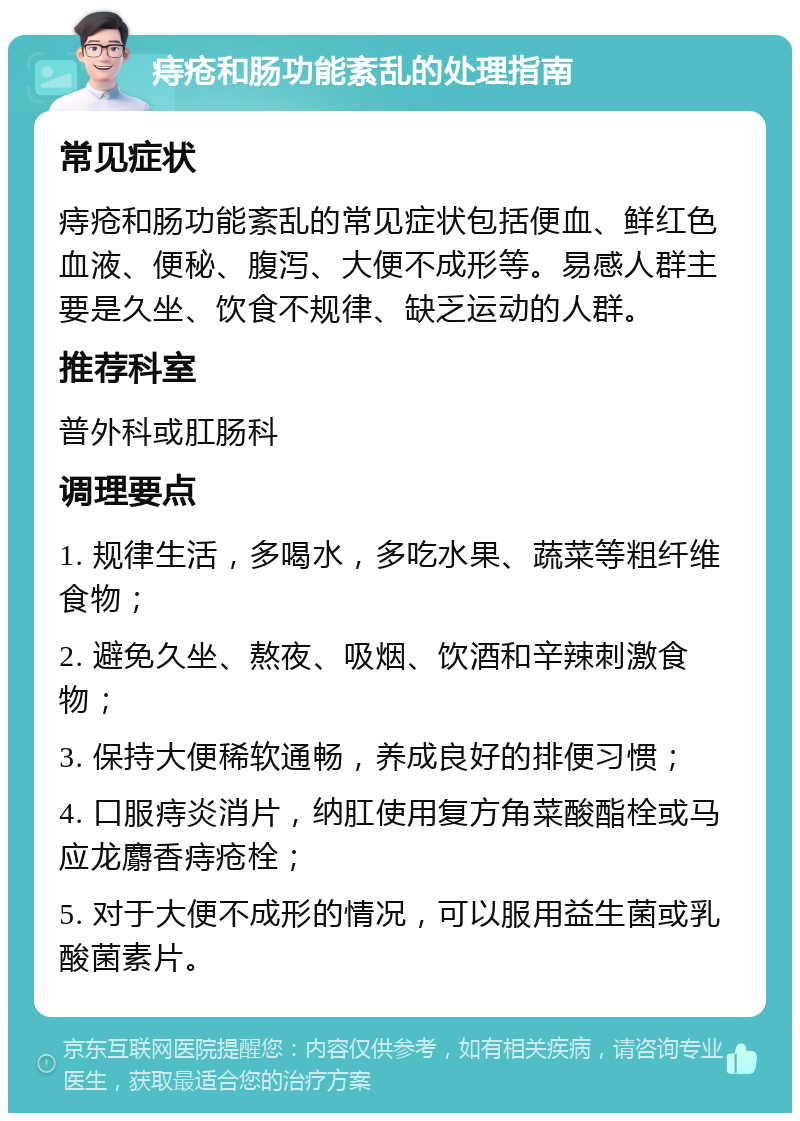 痔疮和肠功能紊乱的处理指南 常见症状 痔疮和肠功能紊乱的常见症状包括便血、鲜红色血液、便秘、腹泻、大便不成形等。易感人群主要是久坐、饮食不规律、缺乏运动的人群。 推荐科室 普外科或肛肠科 调理要点 1. 规律生活，多喝水，多吃水果、蔬菜等粗纤维食物； 2. 避免久坐、熬夜、吸烟、饮酒和辛辣刺激食物； 3. 保持大便稀软通畅，养成良好的排便习惯； 4. 口服痔炎消片，纳肛使用复方角菜酸酯栓或马应龙麝香痔疮栓； 5. 对于大便不成形的情况，可以服用益生菌或乳酸菌素片。