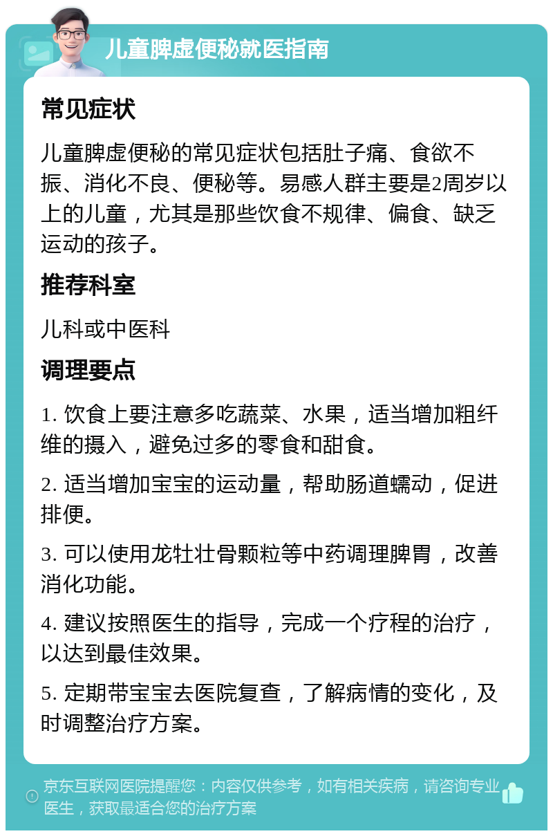 儿童脾虚便秘就医指南 常见症状 儿童脾虚便秘的常见症状包括肚子痛、食欲不振、消化不良、便秘等。易感人群主要是2周岁以上的儿童，尤其是那些饮食不规律、偏食、缺乏运动的孩子。 推荐科室 儿科或中医科 调理要点 1. 饮食上要注意多吃蔬菜、水果，适当增加粗纤维的摄入，避免过多的零食和甜食。 2. 适当增加宝宝的运动量，帮助肠道蠕动，促进排便。 3. 可以使用龙牡壮骨颗粒等中药调理脾胃，改善消化功能。 4. 建议按照医生的指导，完成一个疗程的治疗，以达到最佳效果。 5. 定期带宝宝去医院复查，了解病情的变化，及时调整治疗方案。