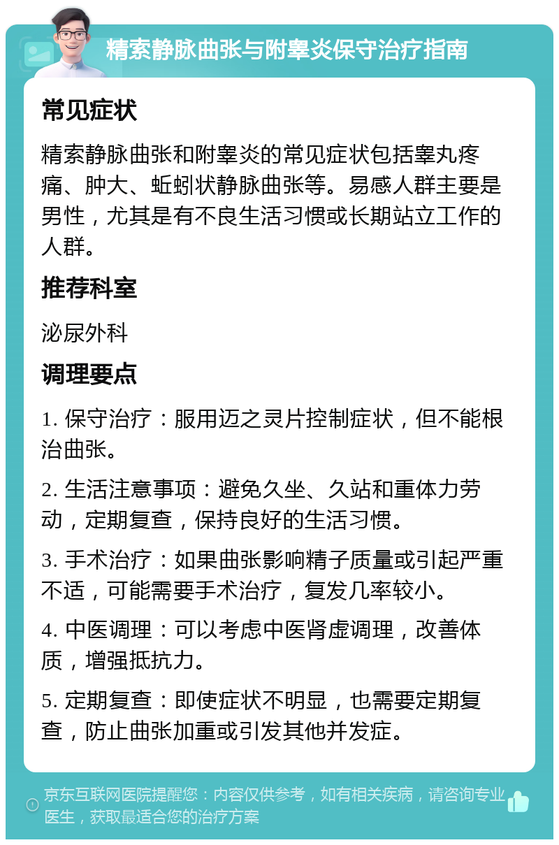 精索静脉曲张与附睾炎保守治疗指南 常见症状 精索静脉曲张和附睾炎的常见症状包括睾丸疼痛、肿大、蚯蚓状静脉曲张等。易感人群主要是男性，尤其是有不良生活习惯或长期站立工作的人群。 推荐科室 泌尿外科 调理要点 1. 保守治疗：服用迈之灵片控制症状，但不能根治曲张。 2. 生活注意事项：避免久坐、久站和重体力劳动，定期复查，保持良好的生活习惯。 3. 手术治疗：如果曲张影响精子质量或引起严重不适，可能需要手术治疗，复发几率较小。 4. 中医调理：可以考虑中医肾虚调理，改善体质，增强抵抗力。 5. 定期复查：即使症状不明显，也需要定期复查，防止曲张加重或引发其他并发症。