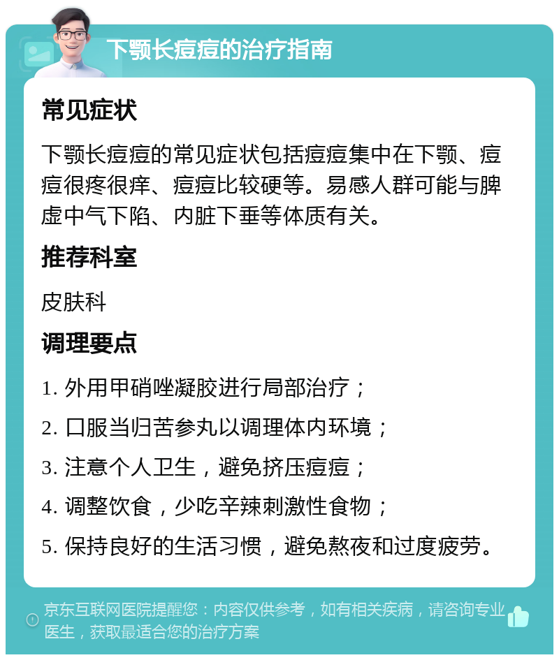 下颚长痘痘的治疗指南 常见症状 下颚长痘痘的常见症状包括痘痘集中在下颚、痘痘很疼很痒、痘痘比较硬等。易感人群可能与脾虚中气下陷、内脏下垂等体质有关。 推荐科室 皮肤科 调理要点 1. 外用甲硝唑凝胶进行局部治疗； 2. 口服当归苦参丸以调理体内环境； 3. 注意个人卫生，避免挤压痘痘； 4. 调整饮食，少吃辛辣刺激性食物； 5. 保持良好的生活习惯，避免熬夜和过度疲劳。