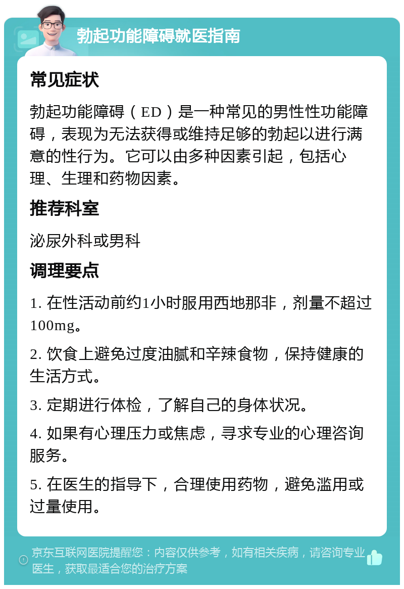 勃起功能障碍就医指南 常见症状 勃起功能障碍（ED）是一种常见的男性性功能障碍，表现为无法获得或维持足够的勃起以进行满意的性行为。它可以由多种因素引起，包括心理、生理和药物因素。 推荐科室 泌尿外科或男科 调理要点 1. 在性活动前约1小时服用西地那非，剂量不超过100mg。 2. 饮食上避免过度油腻和辛辣食物，保持健康的生活方式。 3. 定期进行体检，了解自己的身体状况。 4. 如果有心理压力或焦虑，寻求专业的心理咨询服务。 5. 在医生的指导下，合理使用药物，避免滥用或过量使用。