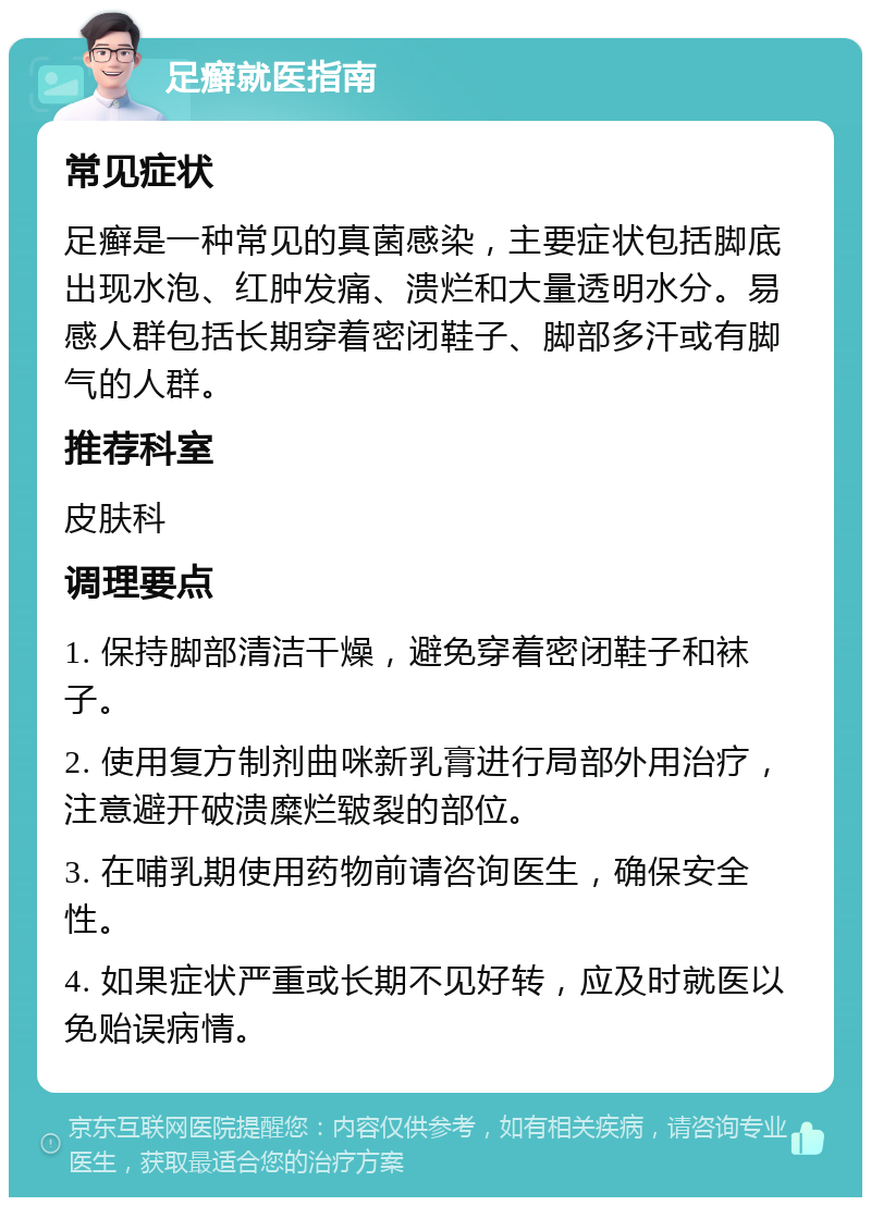 足癣就医指南 常见症状 足癣是一种常见的真菌感染，主要症状包括脚底出现水泡、红肿发痛、溃烂和大量透明水分。易感人群包括长期穿着密闭鞋子、脚部多汗或有脚气的人群。 推荐科室 皮肤科 调理要点 1. 保持脚部清洁干燥，避免穿着密闭鞋子和袜子。 2. 使用复方制剂曲咪新乳膏进行局部外用治疗，注意避开破溃糜烂皲裂的部位。 3. 在哺乳期使用药物前请咨询医生，确保安全性。 4. 如果症状严重或长期不见好转，应及时就医以免贻误病情。