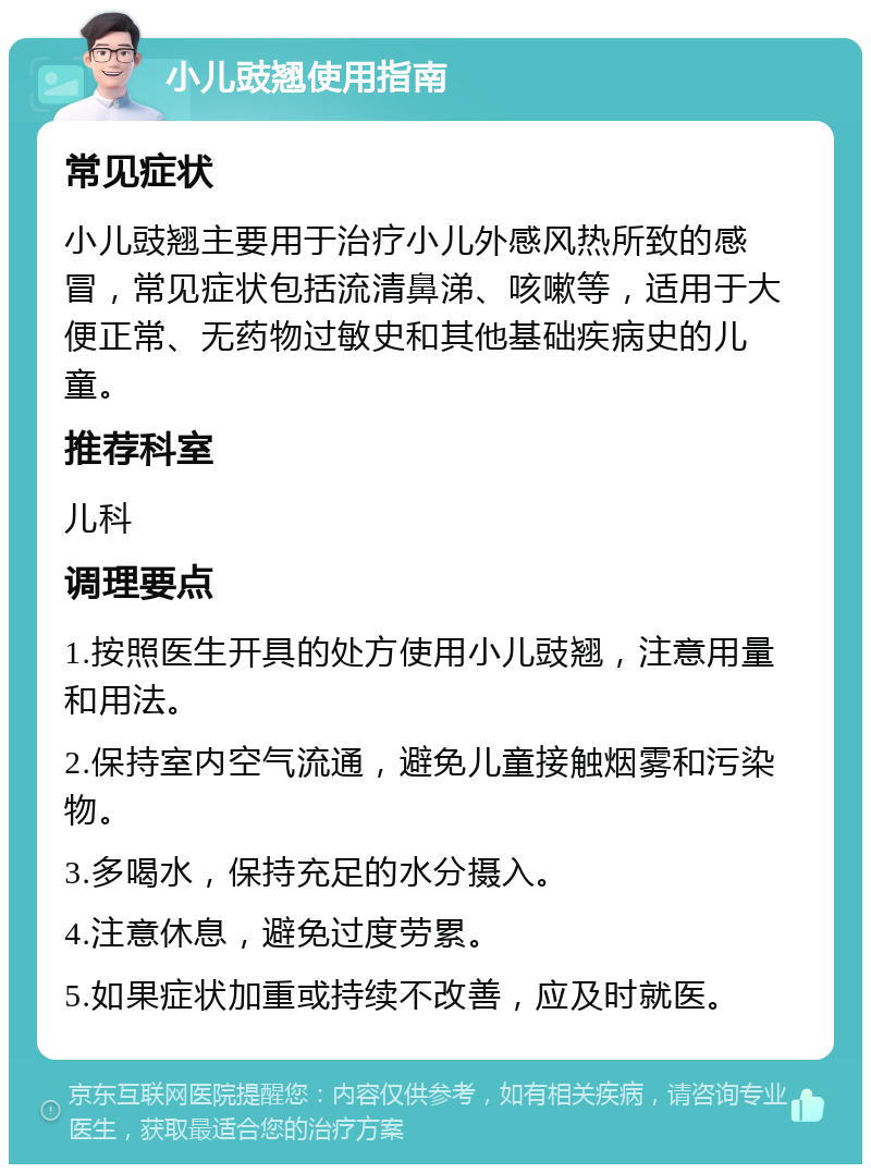 小儿豉翘使用指南 常见症状 小儿豉翘主要用于治疗小儿外感风热所致的感冒，常见症状包括流清鼻涕、咳嗽等，适用于大便正常、无药物过敏史和其他基础疾病史的儿童。 推荐科室 儿科 调理要点 1.按照医生开具的处方使用小儿豉翘，注意用量和用法。 2.保持室内空气流通，避免儿童接触烟雾和污染物。 3.多喝水，保持充足的水分摄入。 4.注意休息，避免过度劳累。 5.如果症状加重或持续不改善，应及时就医。