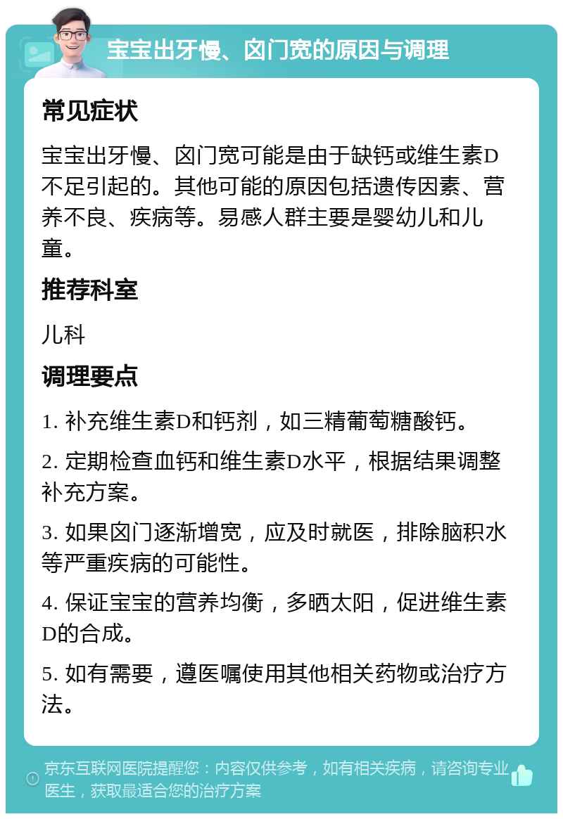 宝宝出牙慢、囟门宽的原因与调理 常见症状 宝宝出牙慢、囟门宽可能是由于缺钙或维生素D不足引起的。其他可能的原因包括遗传因素、营养不良、疾病等。易感人群主要是婴幼儿和儿童。 推荐科室 儿科 调理要点 1. 补充维生素D和钙剂，如三精葡萄糖酸钙。 2. 定期检查血钙和维生素D水平，根据结果调整补充方案。 3. 如果囟门逐渐增宽，应及时就医，排除脑积水等严重疾病的可能性。 4. 保证宝宝的营养均衡，多晒太阳，促进维生素D的合成。 5. 如有需要，遵医嘱使用其他相关药物或治疗方法。