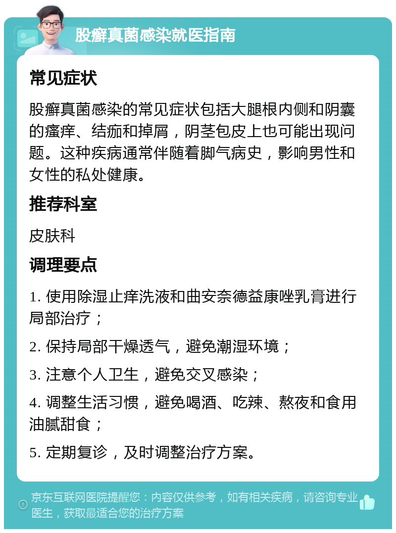 股癣真菌感染就医指南 常见症状 股癣真菌感染的常见症状包括大腿根内侧和阴囊的瘙痒、结痂和掉屑，阴茎包皮上也可能出现问题。这种疾病通常伴随着脚气病史，影响男性和女性的私处健康。 推荐科室 皮肤科 调理要点 1. 使用除湿止痒洗液和曲安奈德益康唑乳膏进行局部治疗； 2. 保持局部干燥透气，避免潮湿环境； 3. 注意个人卫生，避免交叉感染； 4. 调整生活习惯，避免喝酒、吃辣、熬夜和食用油腻甜食； 5. 定期复诊，及时调整治疗方案。