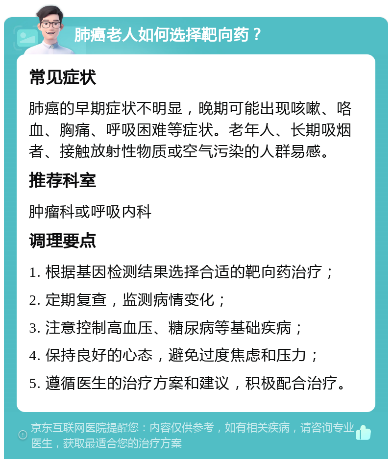 肺癌老人如何选择靶向药？ 常见症状 肺癌的早期症状不明显，晚期可能出现咳嗽、咯血、胸痛、呼吸困难等症状。老年人、长期吸烟者、接触放射性物质或空气污染的人群易感。 推荐科室 肿瘤科或呼吸内科 调理要点 1. 根据基因检测结果选择合适的靶向药治疗； 2. 定期复查，监测病情变化； 3. 注意控制高血压、糖尿病等基础疾病； 4. 保持良好的心态，避免过度焦虑和压力； 5. 遵循医生的治疗方案和建议，积极配合治疗。