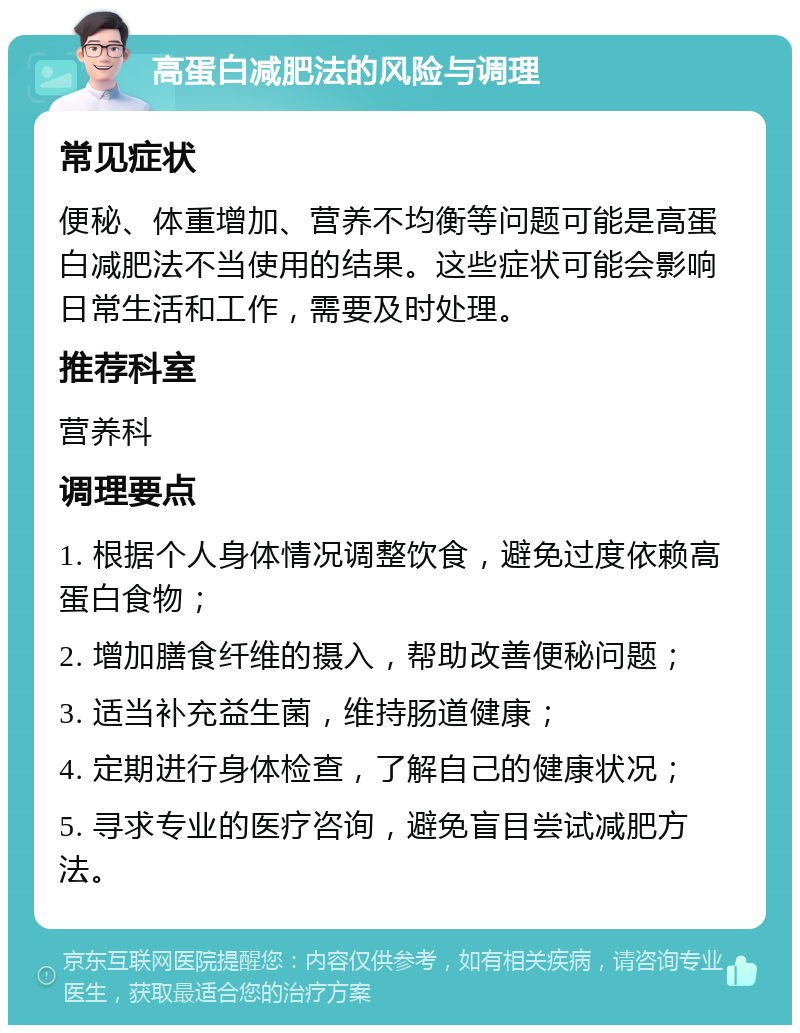 高蛋白减肥法的风险与调理 常见症状 便秘、体重增加、营养不均衡等问题可能是高蛋白减肥法不当使用的结果。这些症状可能会影响日常生活和工作，需要及时处理。 推荐科室 营养科 调理要点 1. 根据个人身体情况调整饮食，避免过度依赖高蛋白食物； 2. 增加膳食纤维的摄入，帮助改善便秘问题； 3. 适当补充益生菌，维持肠道健康； 4. 定期进行身体检查，了解自己的健康状况； 5. 寻求专业的医疗咨询，避免盲目尝试减肥方法。