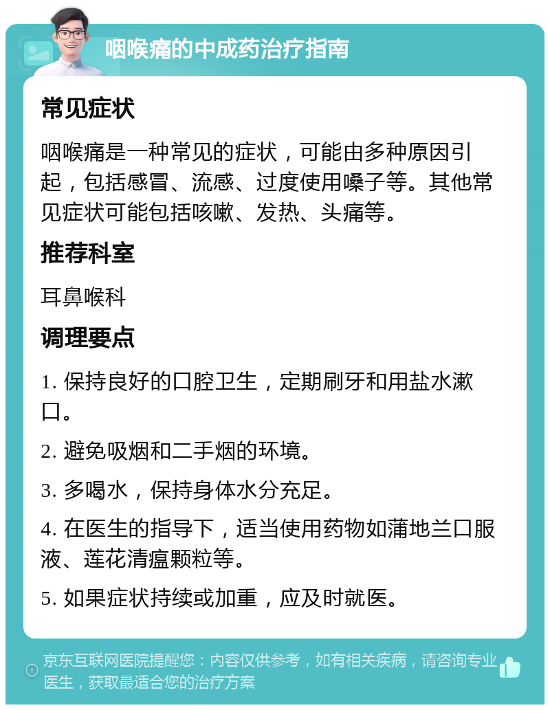 咽喉痛的中成药治疗指南 常见症状 咽喉痛是一种常见的症状，可能由多种原因引起，包括感冒、流感、过度使用嗓子等。其他常见症状可能包括咳嗽、发热、头痛等。 推荐科室 耳鼻喉科 调理要点 1. 保持良好的口腔卫生，定期刷牙和用盐水漱口。 2. 避免吸烟和二手烟的环境。 3. 多喝水，保持身体水分充足。 4. 在医生的指导下，适当使用药物如蒲地兰口服液、莲花清瘟颗粒等。 5. 如果症状持续或加重，应及时就医。