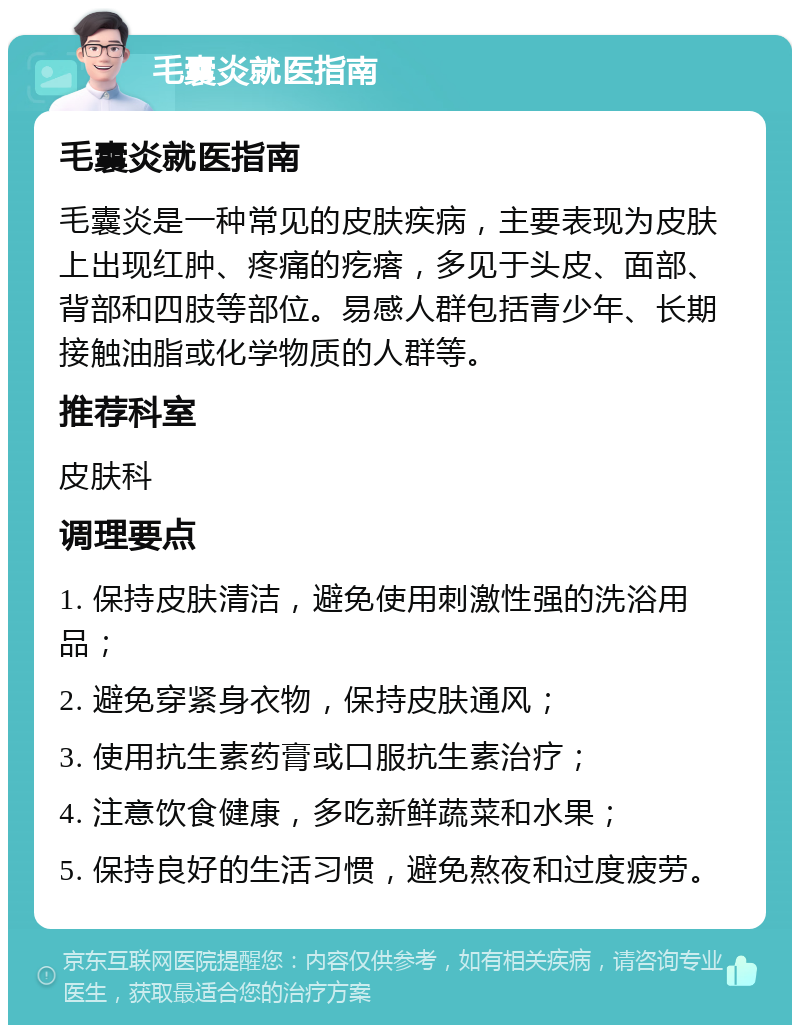 毛囊炎就医指南 毛囊炎就医指南 毛囊炎是一种常见的皮肤疾病，主要表现为皮肤上出现红肿、疼痛的疙瘩，多见于头皮、面部、背部和四肢等部位。易感人群包括青少年、长期接触油脂或化学物质的人群等。 推荐科室 皮肤科 调理要点 1. 保持皮肤清洁，避免使用刺激性强的洗浴用品； 2. 避免穿紧身衣物，保持皮肤通风； 3. 使用抗生素药膏或口服抗生素治疗； 4. 注意饮食健康，多吃新鲜蔬菜和水果； 5. 保持良好的生活习惯，避免熬夜和过度疲劳。