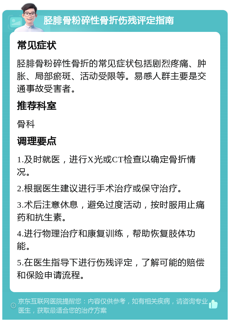 胫腓骨粉碎性骨折伤残评定指南 常见症状 胫腓骨粉碎性骨折的常见症状包括剧烈疼痛、肿胀、局部瘀斑、活动受限等。易感人群主要是交通事故受害者。 推荐科室 骨科 调理要点 1.及时就医，进行X光或CT检查以确定骨折情况。 2.根据医生建议进行手术治疗或保守治疗。 3.术后注意休息，避免过度活动，按时服用止痛药和抗生素。 4.进行物理治疗和康复训练，帮助恢复肢体功能。 5.在医生指导下进行伤残评定，了解可能的赔偿和保险申请流程。