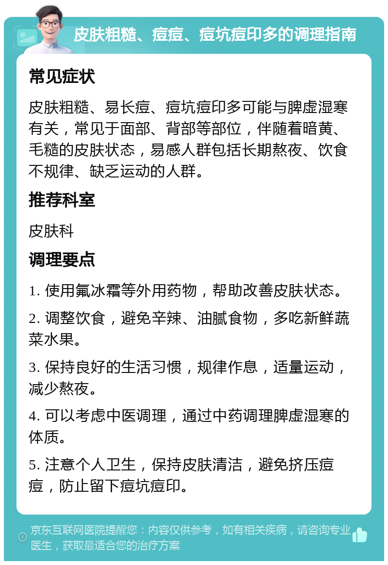 皮肤粗糙、痘痘、痘坑痘印多的调理指南 常见症状 皮肤粗糙、易长痘、痘坑痘印多可能与脾虚湿寒有关，常见于面部、背部等部位，伴随着暗黄、毛糙的皮肤状态，易感人群包括长期熬夜、饮食不规律、缺乏运动的人群。 推荐科室 皮肤科 调理要点 1. 使用氟冰霜等外用药物，帮助改善皮肤状态。 2. 调整饮食，避免辛辣、油腻食物，多吃新鲜蔬菜水果。 3. 保持良好的生活习惯，规律作息，适量运动，减少熬夜。 4. 可以考虑中医调理，通过中药调理脾虚湿寒的体质。 5. 注意个人卫生，保持皮肤清洁，避免挤压痘痘，防止留下痘坑痘印。