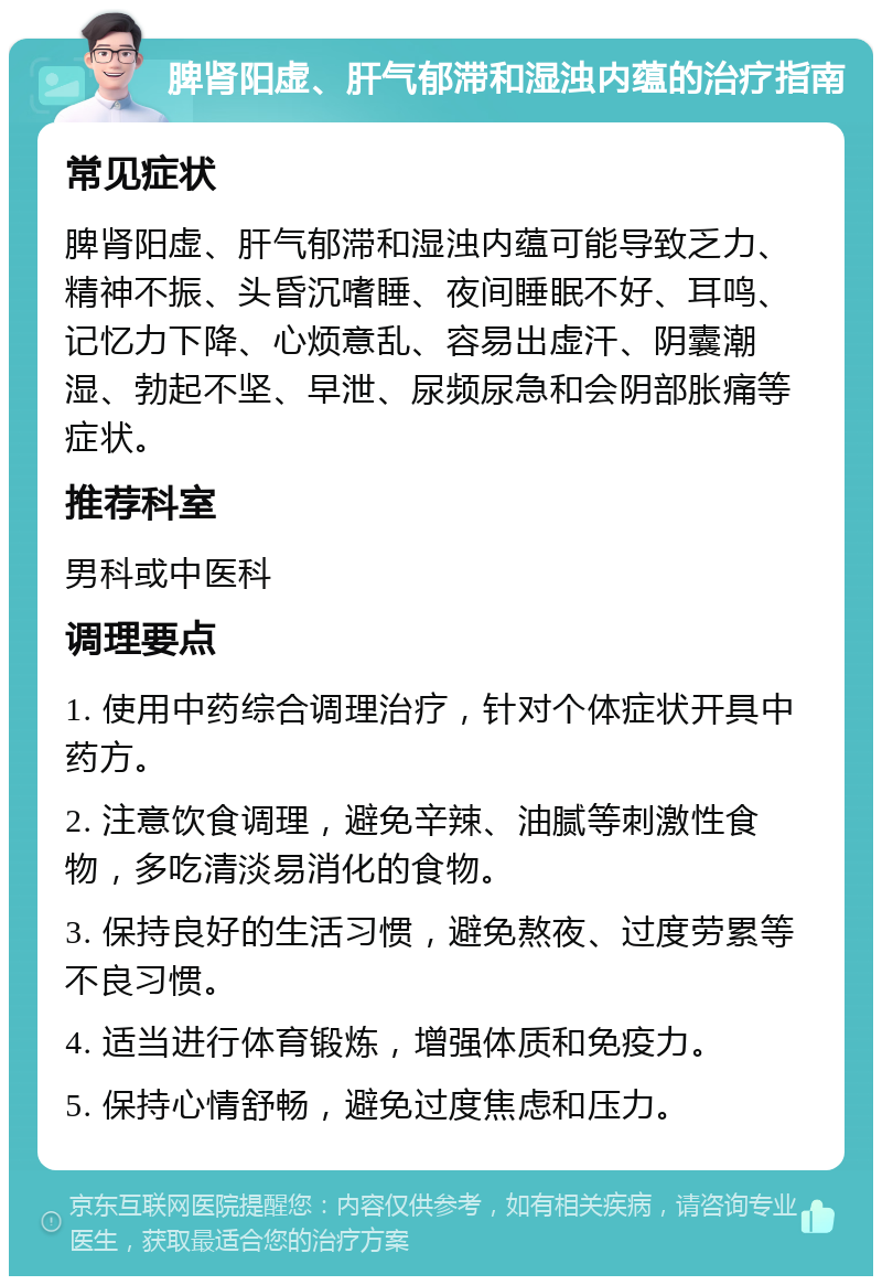 脾肾阳虚、肝气郁滞和湿浊内蕴的治疗指南 常见症状 脾肾阳虚、肝气郁滞和湿浊内蕴可能导致乏力、精神不振、头昏沉嗜睡、夜间睡眠不好、耳鸣、记忆力下降、心烦意乱、容易出虚汗、阴囊潮湿、勃起不坚、早泄、尿频尿急和会阴部胀痛等症状。 推荐科室 男科或中医科 调理要点 1. 使用中药综合调理治疗，针对个体症状开具中药方。 2. 注意饮食调理，避免辛辣、油腻等刺激性食物，多吃清淡易消化的食物。 3. 保持良好的生活习惯，避免熬夜、过度劳累等不良习惯。 4. 适当进行体育锻炼，增强体质和免疫力。 5. 保持心情舒畅，避免过度焦虑和压力。