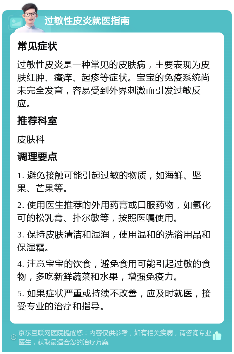 过敏性皮炎就医指南 常见症状 过敏性皮炎是一种常见的皮肤病，主要表现为皮肤红肿、瘙痒、起疹等症状。宝宝的免疫系统尚未完全发育，容易受到外界刺激而引发过敏反应。 推荐科室 皮肤科 调理要点 1. 避免接触可能引起过敏的物质，如海鲜、坚果、芒果等。 2. 使用医生推荐的外用药膏或口服药物，如氢化可的松乳膏、扑尔敏等，按照医嘱使用。 3. 保持皮肤清洁和湿润，使用温和的洗浴用品和保湿霜。 4. 注意宝宝的饮食，避免食用可能引起过敏的食物，多吃新鲜蔬菜和水果，增强免疫力。 5. 如果症状严重或持续不改善，应及时就医，接受专业的治疗和指导。