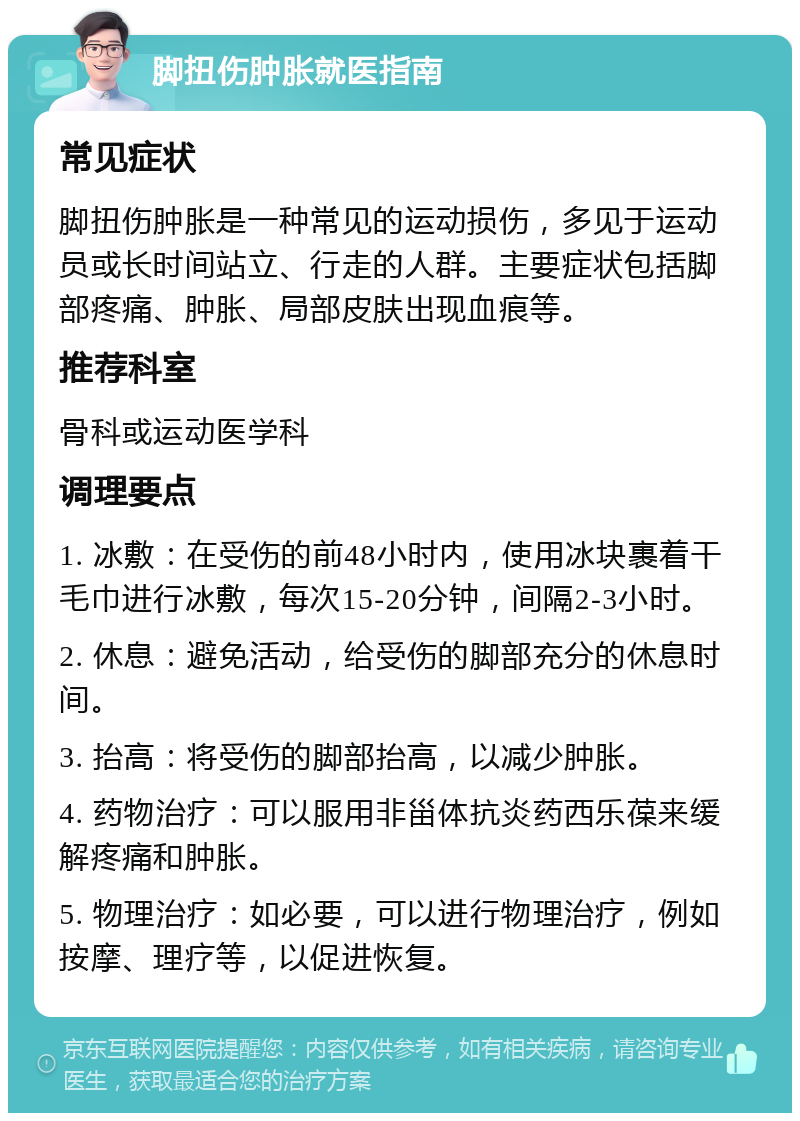 脚扭伤肿胀就医指南 常见症状 脚扭伤肿胀是一种常见的运动损伤，多见于运动员或长时间站立、行走的人群。主要症状包括脚部疼痛、肿胀、局部皮肤出现血痕等。 推荐科室 骨科或运动医学科 调理要点 1. 冰敷：在受伤的前48小时内，使用冰块裹着干毛巾进行冰敷，每次15-20分钟，间隔2-3小时。 2. 休息：避免活动，给受伤的脚部充分的休息时间。 3. 抬高：将受伤的脚部抬高，以减少肿胀。 4. 药物治疗：可以服用非甾体抗炎药西乐葆来缓解疼痛和肿胀。 5. 物理治疗：如必要，可以进行物理治疗，例如按摩、理疗等，以促进恢复。