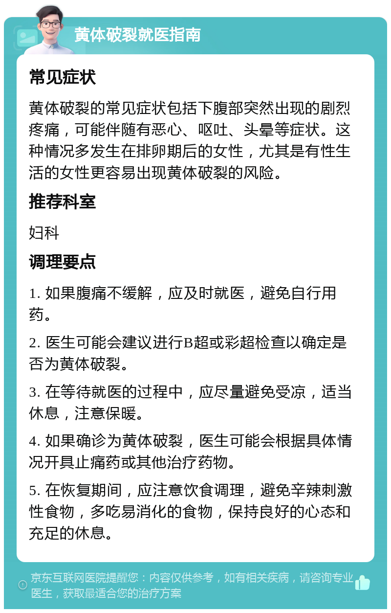 黄体破裂就医指南 常见症状 黄体破裂的常见症状包括下腹部突然出现的剧烈疼痛，可能伴随有恶心、呕吐、头晕等症状。这种情况多发生在排卵期后的女性，尤其是有性生活的女性更容易出现黄体破裂的风险。 推荐科室 妇科 调理要点 1. 如果腹痛不缓解，应及时就医，避免自行用药。 2. 医生可能会建议进行B超或彩超检查以确定是否为黄体破裂。 3. 在等待就医的过程中，应尽量避免受凉，适当休息，注意保暖。 4. 如果确诊为黄体破裂，医生可能会根据具体情况开具止痛药或其他治疗药物。 5. 在恢复期间，应注意饮食调理，避免辛辣刺激性食物，多吃易消化的食物，保持良好的心态和充足的休息。