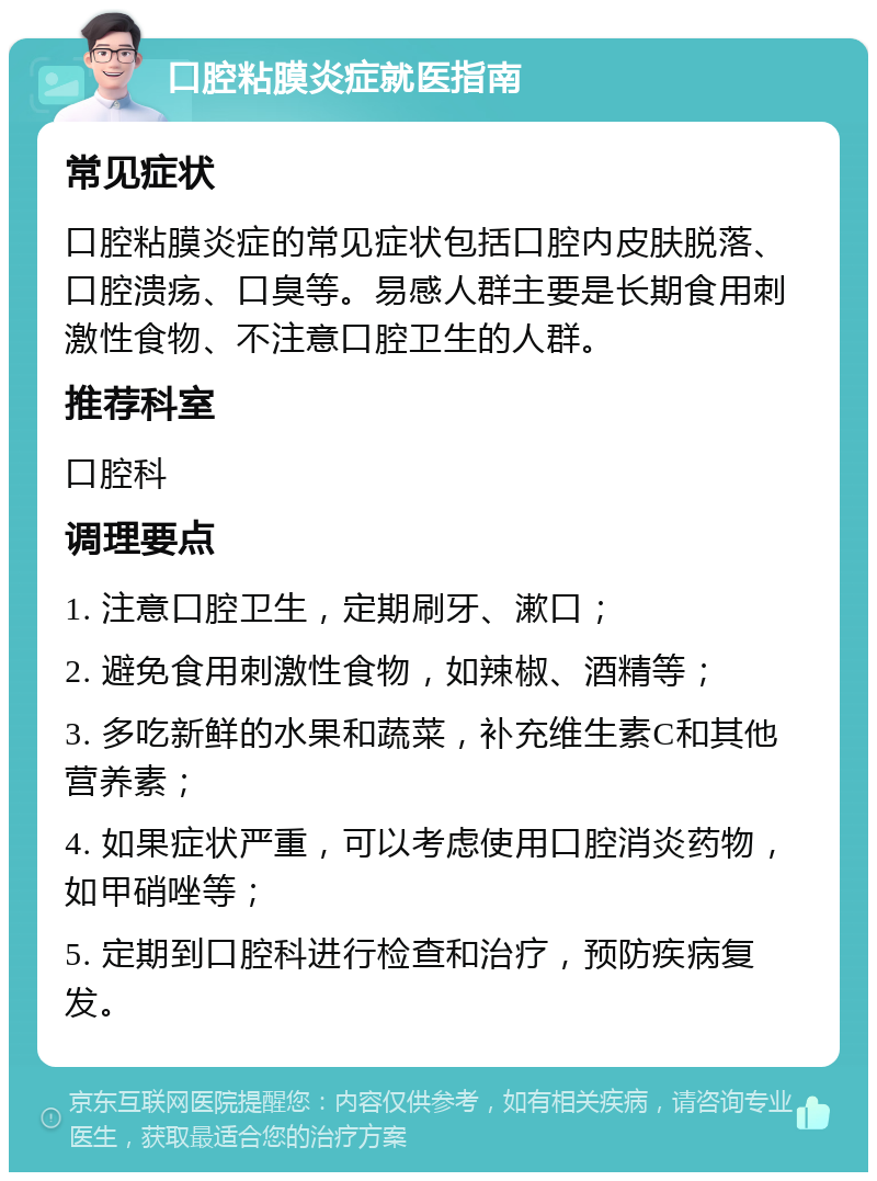 口腔粘膜炎症就医指南 常见症状 口腔粘膜炎症的常见症状包括口腔内皮肤脱落、口腔溃疡、口臭等。易感人群主要是长期食用刺激性食物、不注意口腔卫生的人群。 推荐科室 口腔科 调理要点 1. 注意口腔卫生，定期刷牙、漱口； 2. 避免食用刺激性食物，如辣椒、酒精等； 3. 多吃新鲜的水果和蔬菜，补充维生素C和其他营养素； 4. 如果症状严重，可以考虑使用口腔消炎药物，如甲硝唑等； 5. 定期到口腔科进行检查和治疗，预防疾病复发。