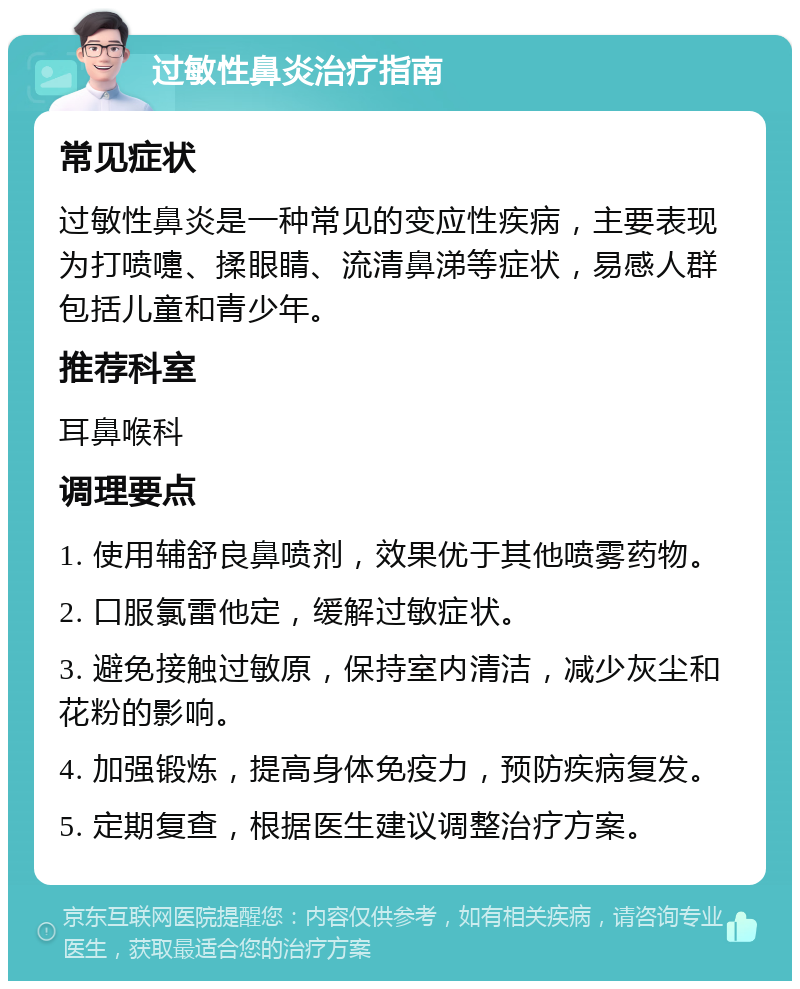 过敏性鼻炎治疗指南 常见症状 过敏性鼻炎是一种常见的变应性疾病，主要表现为打喷嚏、揉眼睛、流清鼻涕等症状，易感人群包括儿童和青少年。 推荐科室 耳鼻喉科 调理要点 1. 使用辅舒良鼻喷剂，效果优于其他喷雾药物。 2. 口服氯雷他定，缓解过敏症状。 3. 避免接触过敏原，保持室内清洁，减少灰尘和花粉的影响。 4. 加强锻炼，提高身体免疫力，预防疾病复发。 5. 定期复查，根据医生建议调整治疗方案。