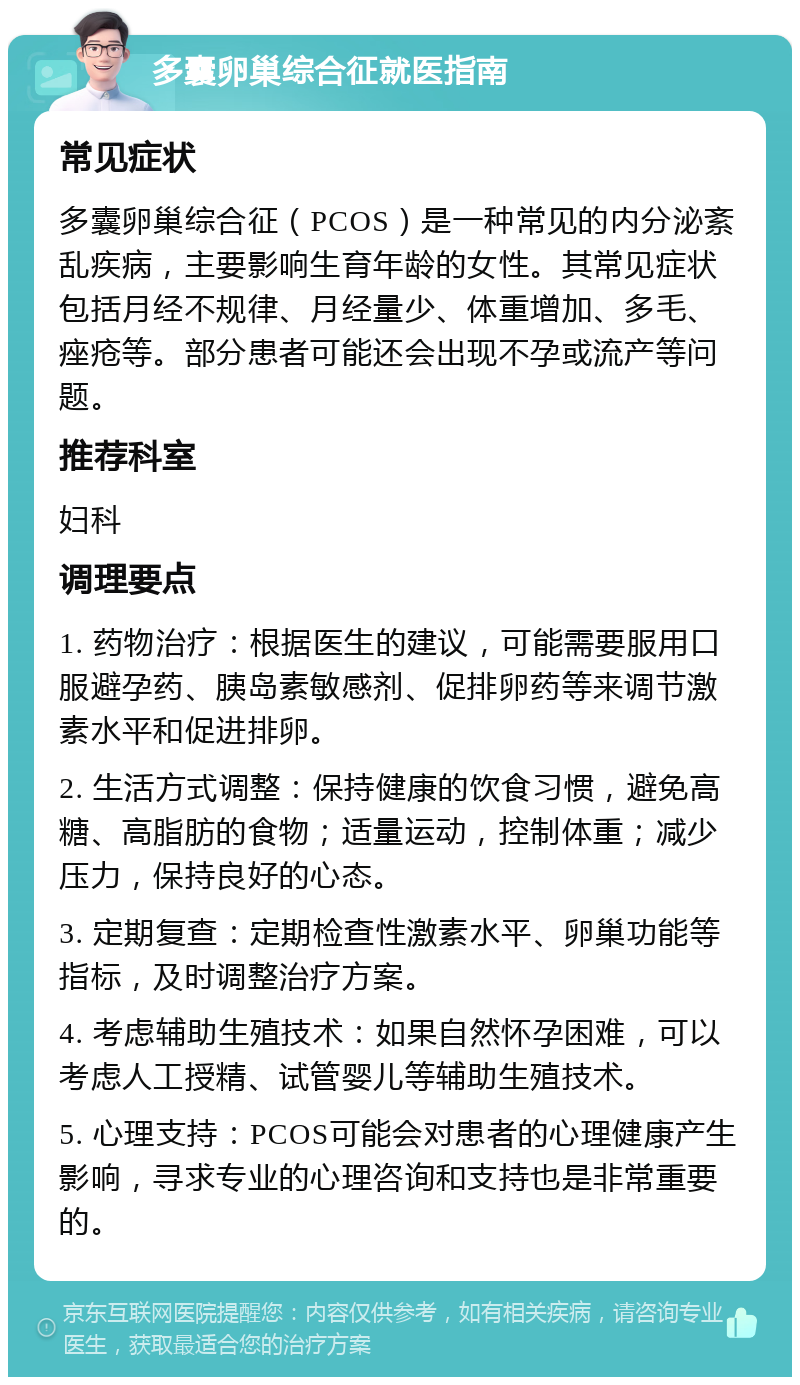 多囊卵巢综合征就医指南 常见症状 多囊卵巢综合征（PCOS）是一种常见的内分泌紊乱疾病，主要影响生育年龄的女性。其常见症状包括月经不规律、月经量少、体重增加、多毛、痤疮等。部分患者可能还会出现不孕或流产等问题。 推荐科室 妇科 调理要点 1. 药物治疗：根据医生的建议，可能需要服用口服避孕药、胰岛素敏感剂、促排卵药等来调节激素水平和促进排卵。 2. 生活方式调整：保持健康的饮食习惯，避免高糖、高脂肪的食物；适量运动，控制体重；减少压力，保持良好的心态。 3. 定期复查：定期检查性激素水平、卵巢功能等指标，及时调整治疗方案。 4. 考虑辅助生殖技术：如果自然怀孕困难，可以考虑人工授精、试管婴儿等辅助生殖技术。 5. 心理支持：PCOS可能会对患者的心理健康产生影响，寻求专业的心理咨询和支持也是非常重要的。