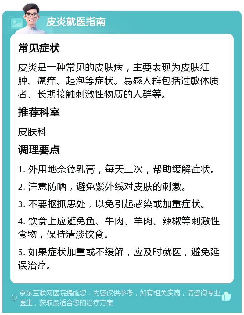 皮炎就医指南 常见症状 皮炎是一种常见的皮肤病，主要表现为皮肤红肿、瘙痒、起泡等症状。易感人群包括过敏体质者、长期接触刺激性物质的人群等。 推荐科室 皮肤科 调理要点 1. 外用地奈德乳膏，每天三次，帮助缓解症状。 2. 注意防晒，避免紫外线对皮肤的刺激。 3. 不要抠抓患处，以免引起感染或加重症状。 4. 饮食上应避免鱼、牛肉、羊肉、辣椒等刺激性食物，保持清淡饮食。 5. 如果症状加重或不缓解，应及时就医，避免延误治疗。