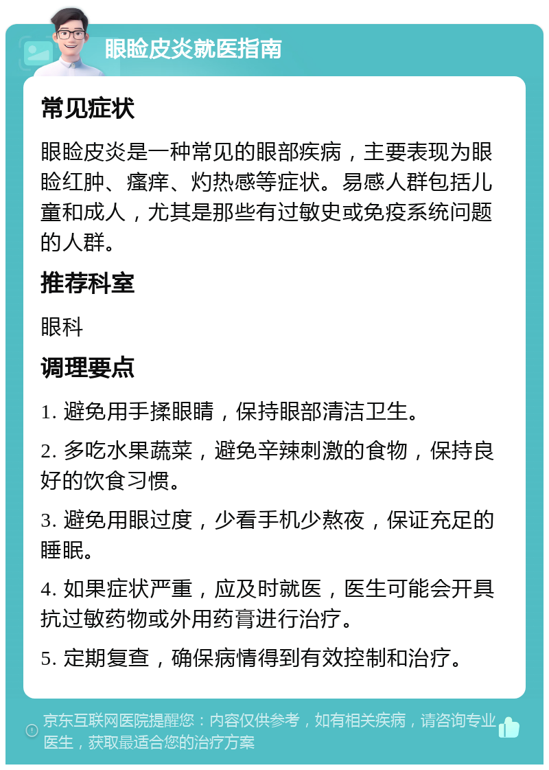 眼睑皮炎就医指南 常见症状 眼睑皮炎是一种常见的眼部疾病，主要表现为眼睑红肿、瘙痒、灼热感等症状。易感人群包括儿童和成人，尤其是那些有过敏史或免疫系统问题的人群。 推荐科室 眼科 调理要点 1. 避免用手揉眼睛，保持眼部清洁卫生。 2. 多吃水果蔬菜，避免辛辣刺激的食物，保持良好的饮食习惯。 3. 避免用眼过度，少看手机少熬夜，保证充足的睡眠。 4. 如果症状严重，应及时就医，医生可能会开具抗过敏药物或外用药膏进行治疗。 5. 定期复查，确保病情得到有效控制和治疗。