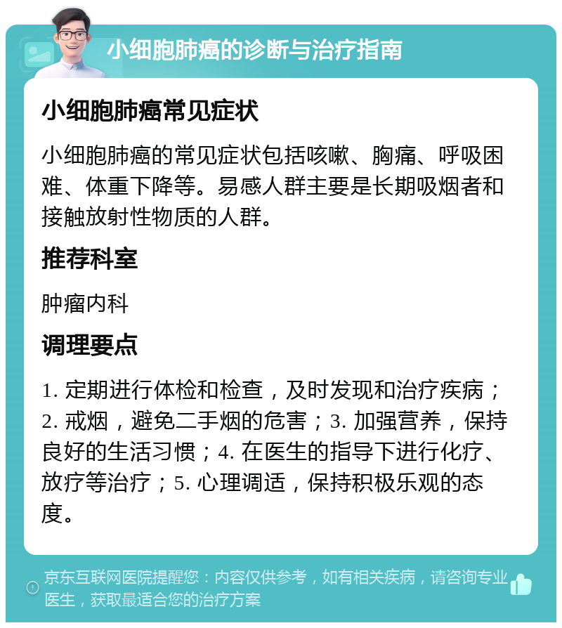 小细胞肺癌的诊断与治疗指南 小细胞肺癌常见症状 小细胞肺癌的常见症状包括咳嗽、胸痛、呼吸困难、体重下降等。易感人群主要是长期吸烟者和接触放射性物质的人群。 推荐科室 肿瘤内科 调理要点 1. 定期进行体检和检查，及时发现和治疗疾病；2. 戒烟，避免二手烟的危害；3. 加强营养，保持良好的生活习惯；4. 在医生的指导下进行化疗、放疗等治疗；5. 心理调适，保持积极乐观的态度。