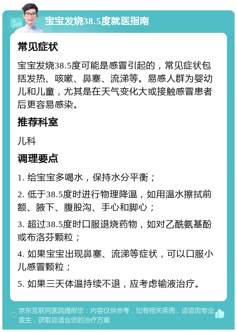 宝宝发烧38.5度就医指南 常见症状 宝宝发烧38.5度可能是感冒引起的，常见症状包括发热、咳嗽、鼻塞、流涕等。易感人群为婴幼儿和儿童，尤其是在天气变化大或接触感冒患者后更容易感染。 推荐科室 儿科 调理要点 1. 给宝宝多喝水，保持水分平衡； 2. 低于38.5度时进行物理降温，如用温水擦拭前额、腋下、腹股沟、手心和脚心； 3. 超过38.5度时口服退烧药物，如对乙酰氨基酚或布洛芬颗粒； 4. 如果宝宝出现鼻塞、流涕等症状，可以口服小儿感冒颗粒； 5. 如果三天体温持续不退，应考虑输液治疗。