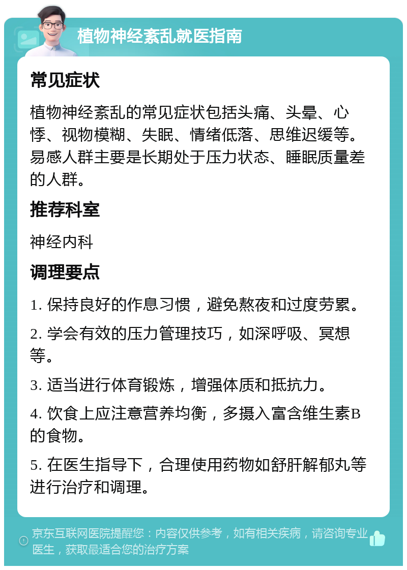 植物神经紊乱就医指南 常见症状 植物神经紊乱的常见症状包括头痛、头晕、心悸、视物模糊、失眠、情绪低落、思维迟缓等。易感人群主要是长期处于压力状态、睡眠质量差的人群。 推荐科室 神经内科 调理要点 1. 保持良好的作息习惯，避免熬夜和过度劳累。 2. 学会有效的压力管理技巧，如深呼吸、冥想等。 3. 适当进行体育锻炼，增强体质和抵抗力。 4. 饮食上应注意营养均衡，多摄入富含维生素B的食物。 5. 在医生指导下，合理使用药物如舒肝解郁丸等进行治疗和调理。