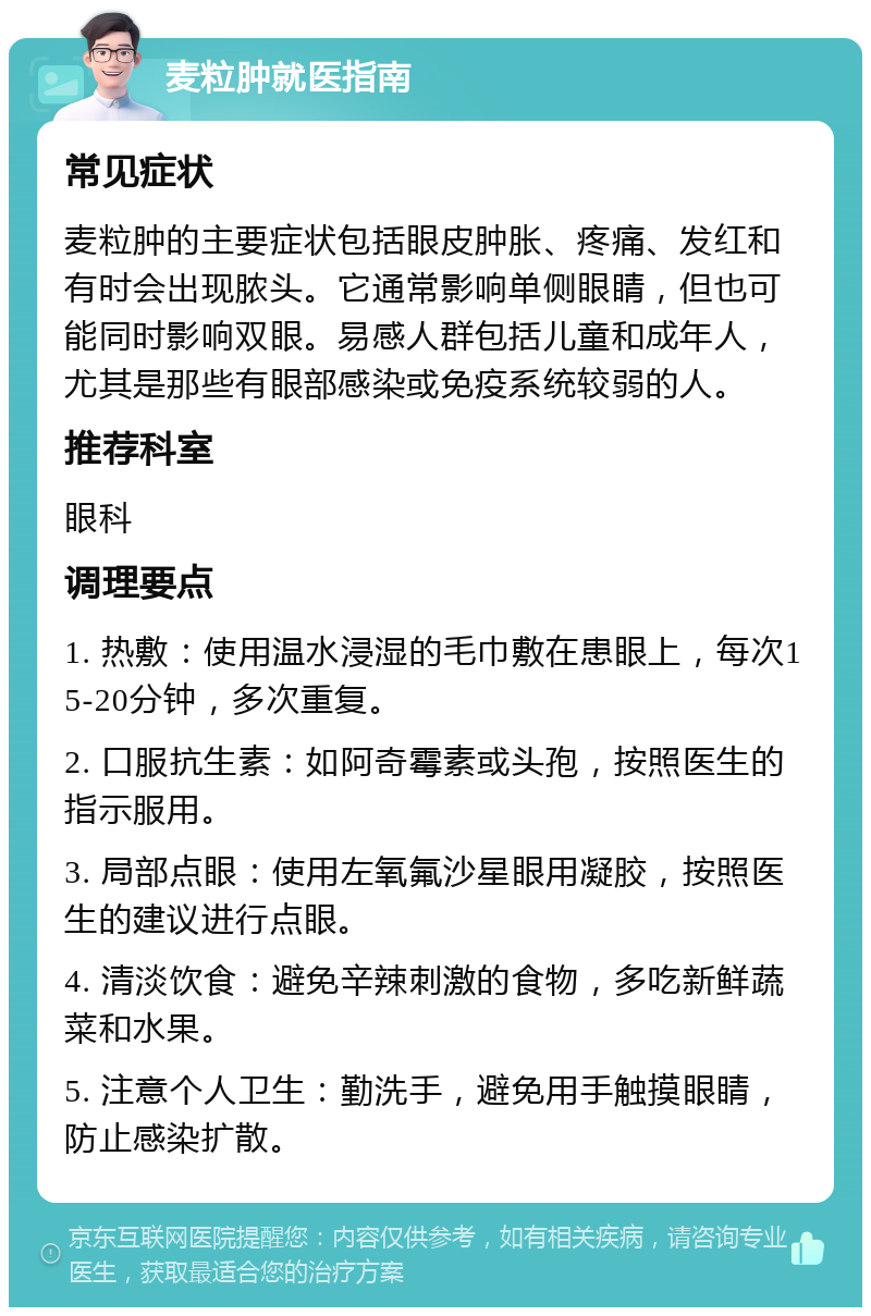 麦粒肿就医指南 常见症状 麦粒肿的主要症状包括眼皮肿胀、疼痛、发红和有时会出现脓头。它通常影响单侧眼睛，但也可能同时影响双眼。易感人群包括儿童和成年人，尤其是那些有眼部感染或免疫系统较弱的人。 推荐科室 眼科 调理要点 1. 热敷：使用温水浸湿的毛巾敷在患眼上，每次15-20分钟，多次重复。 2. 口服抗生素：如阿奇霉素或头孢，按照医生的指示服用。 3. 局部点眼：使用左氧氟沙星眼用凝胶，按照医生的建议进行点眼。 4. 清淡饮食：避免辛辣刺激的食物，多吃新鲜蔬菜和水果。 5. 注意个人卫生：勤洗手，避免用手触摸眼睛，防止感染扩散。