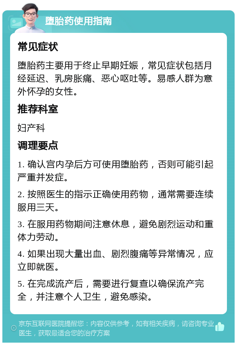 堕胎药使用指南 常见症状 堕胎药主要用于终止早期妊娠，常见症状包括月经延迟、乳房胀痛、恶心呕吐等。易感人群为意外怀孕的女性。 推荐科室 妇产科 调理要点 1. 确认宫内孕后方可使用堕胎药，否则可能引起严重并发症。 2. 按照医生的指示正确使用药物，通常需要连续服用三天。 3. 在服用药物期间注意休息，避免剧烈运动和重体力劳动。 4. 如果出现大量出血、剧烈腹痛等异常情况，应立即就医。 5. 在完成流产后，需要进行复查以确保流产完全，并注意个人卫生，避免感染。