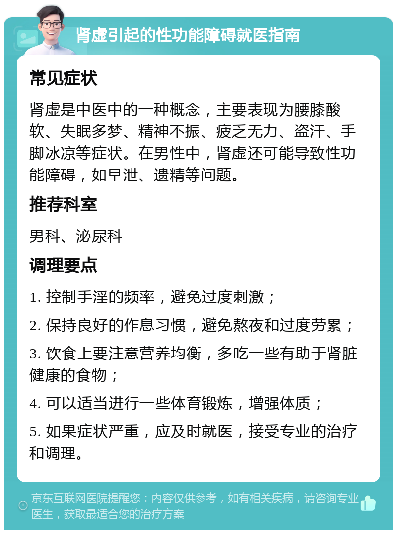 肾虚引起的性功能障碍就医指南 常见症状 肾虚是中医中的一种概念，主要表现为腰膝酸软、失眠多梦、精神不振、疲乏无力、盗汗、手脚冰凉等症状。在男性中，肾虚还可能导致性功能障碍，如早泄、遗精等问题。 推荐科室 男科、泌尿科 调理要点 1. 控制手淫的频率，避免过度刺激； 2. 保持良好的作息习惯，避免熬夜和过度劳累； 3. 饮食上要注意营养均衡，多吃一些有助于肾脏健康的食物； 4. 可以适当进行一些体育锻炼，增强体质； 5. 如果症状严重，应及时就医，接受专业的治疗和调理。