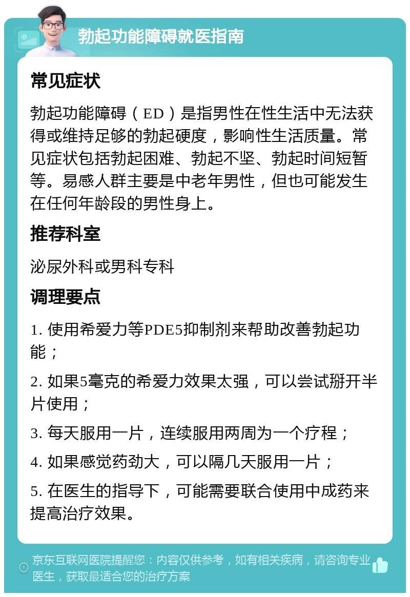 勃起功能障碍就医指南 常见症状 勃起功能障碍（ED）是指男性在性生活中无法获得或维持足够的勃起硬度，影响性生活质量。常见症状包括勃起困难、勃起不坚、勃起时间短暂等。易感人群主要是中老年男性，但也可能发生在任何年龄段的男性身上。 推荐科室 泌尿外科或男科专科 调理要点 1. 使用希爱力等PDE5抑制剂来帮助改善勃起功能； 2. 如果5毫克的希爱力效果太强，可以尝试掰开半片使用； 3. 每天服用一片，连续服用两周为一个疗程； 4. 如果感觉药劲大，可以隔几天服用一片； 5. 在医生的指导下，可能需要联合使用中成药来提高治疗效果。