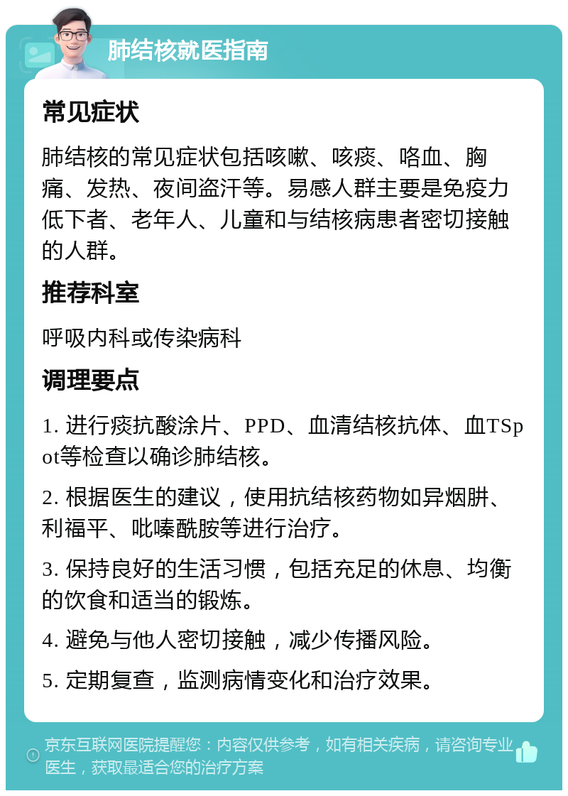 肺结核就医指南 常见症状 肺结核的常见症状包括咳嗽、咳痰、咯血、胸痛、发热、夜间盗汗等。易感人群主要是免疫力低下者、老年人、儿童和与结核病患者密切接触的人群。 推荐科室 呼吸内科或传染病科 调理要点 1. 进行痰抗酸涂片、PPD、血清结核抗体、血TSpot等检查以确诊肺结核。 2. 根据医生的建议，使用抗结核药物如异烟肼、利福平、吡嗪酰胺等进行治疗。 3. 保持良好的生活习惯，包括充足的休息、均衡的饮食和适当的锻炼。 4. 避免与他人密切接触，减少传播风险。 5. 定期复查，监测病情变化和治疗效果。