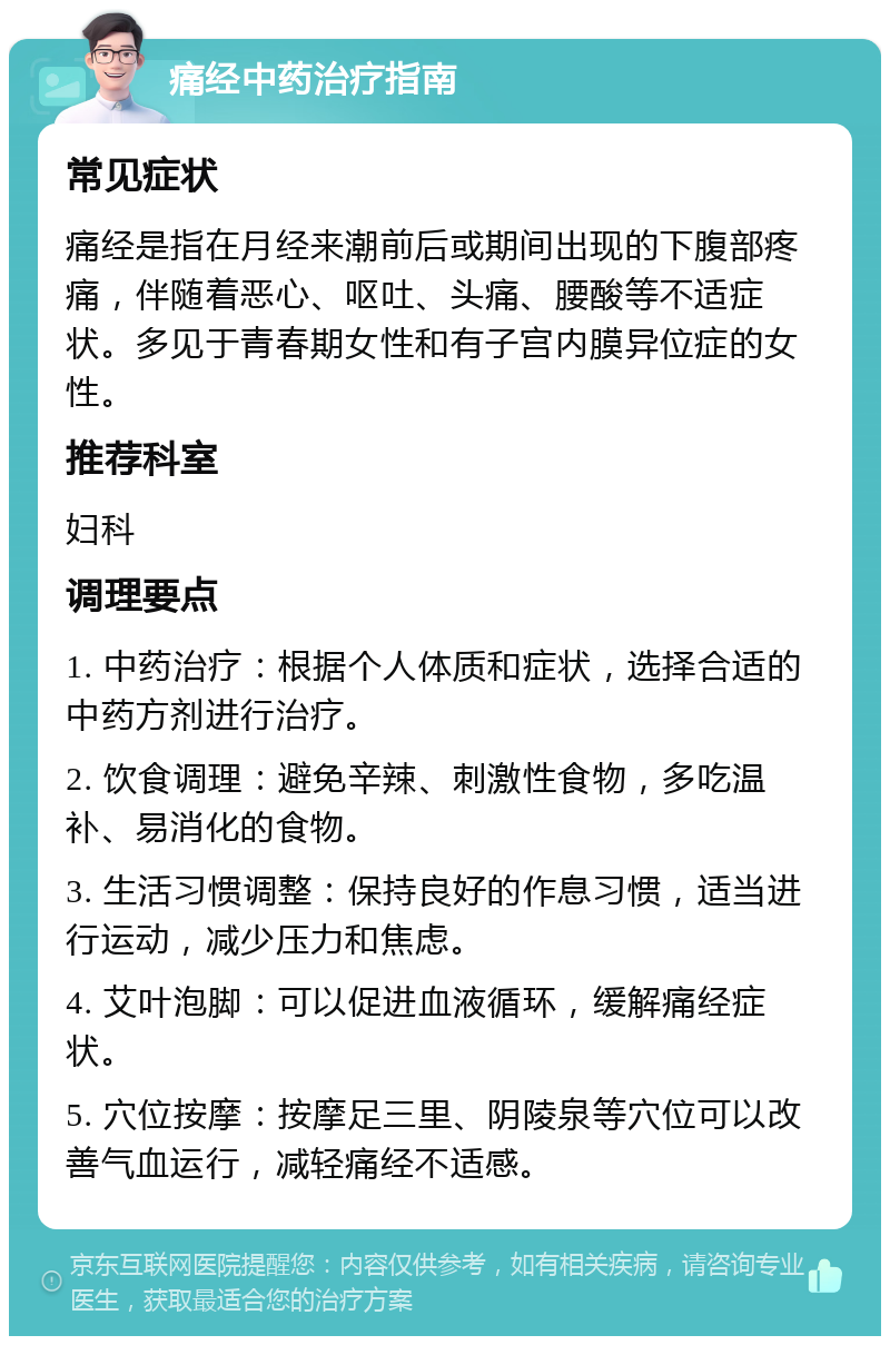 痛经中药治疗指南 常见症状 痛经是指在月经来潮前后或期间出现的下腹部疼痛，伴随着恶心、呕吐、头痛、腰酸等不适症状。多见于青春期女性和有子宫内膜异位症的女性。 推荐科室 妇科 调理要点 1. 中药治疗：根据个人体质和症状，选择合适的中药方剂进行治疗。 2. 饮食调理：避免辛辣、刺激性食物，多吃温补、易消化的食物。 3. 生活习惯调整：保持良好的作息习惯，适当进行运动，减少压力和焦虑。 4. 艾叶泡脚：可以促进血液循环，缓解痛经症状。 5. 穴位按摩：按摩足三里、阴陵泉等穴位可以改善气血运行，减轻痛经不适感。